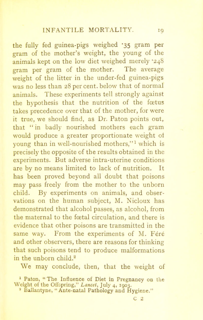 the fully fed guinea-pigs weighed '35 gram per gram of the mother's weight, the young of the animals kept on the low diet weighed merely '248 gram per gram of the mother. The average weight of the litter in the under-fed guinea-pigs was no less than 28 percent, below that of normal animals. These experiments tell strongly against the hypothesis that the nutrition of the foetus takes precedence over that of the mother, for were it true, we should find, as Dr. Paton points out, that  in badly nourished mothers each gram would produce a greater proportionate weight of young than in well-nourished mothers,^ which is precisely the opposite of the results obtained in the experiments. But adverse intra-uterine conditions are by no means limited to lack of nutrition. It has been proved beyond all doubt that poisons may pass freely from the mother to the unborn child. By experiments on animals, and obser- vations on the human subject, M. Nicloux has demonstrated that alcohol passes, as alcohol, from the maternal to the foetal circulation, and there is evidence that other poisons are transmitted in the same way. From the experiments of M. Fere and other observers, there are reasons for thinking that such poisons tend to produce malformations in the unborn child.^ We may conclude, then, that the weight of ' Paton, The Influence of Diet in Pregnancy on tlie Weight of the Offspring, Lancet, July 4, 1903. ' Ballantyne, Ante-natal Pathology and Hygiene. C 2