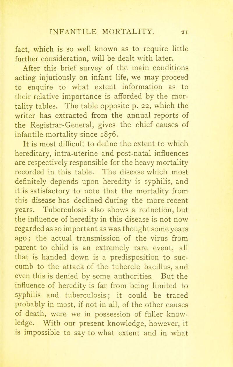 fact, which is so well known as to require little further consideration, will be dealt with later. After this brief survey of the main conditions acting injuriously on infant life, we may proceed to enquire to what extent information as to their relative importance is afforded by the mor- tality tables. The table opposite p. 22, which the writer has extracted from the annual reports of the Registrar-General, gives the chief causes of infantile mortality since 1876. It is most difficult to define the extent to which hereditary, intra-uterine and post-natal influences are respectively responsible for the heavy mortality recorded in this table. The disease which most definitely depends upon heredity is syphilis, and it is satisfactory to note that the mortality from this disease has declined during the more recent years. Tuberculosis also shows a reduction, but the influence of heredity in this disease is not now regarded as so important as was thought some years ago; the actual transmission of the virus from parent to child is an extremely rare event, all that is handed down is a predisposition to suc- cumb to the attack of the tubercle bacillus, and even this is denied by some authorities. But the influence of heredity is far from being limited to syphilis and tuberculosis; it could be traced probably in most, if not in all, of the other causes of death, were we in possession of fuller know- ledge. With our present knowledge, however, it is impossible to say to what extent and in what