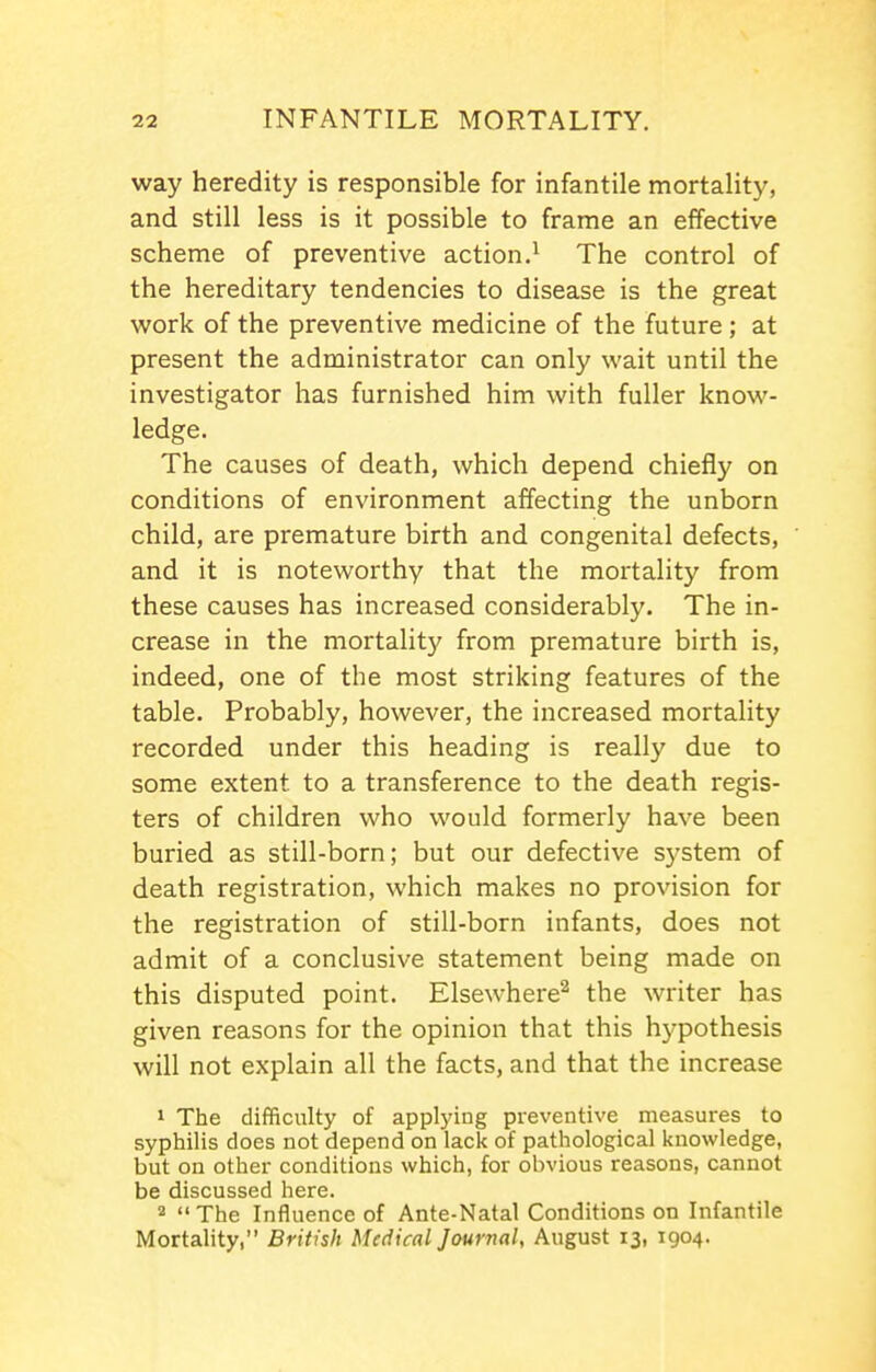 way heredity is responsible for infantile mortality, and still less is it possible to frame an effective scheme of preventive action.^ The control of the hereditary tendencies to disease is the great work of the preventive medicine of the future; at present the administrator can only wait until the investigator has furnished him with fuller know- ledge. The causes of death, which depend chiefly on conditions of environment affecting the unborn child, are premature birth and congenital defects, and it is noteworthy that the mortality from these causes has increased considerably. The in- crease in the mortality from premature birth is, indeed, one of the most striking features of the table. Probably, however, the increased mortality recorded under this heading is really due to some extent to a transference to the death regis- ters of children who would formerly have been buried as still-born; but our defective system of death registration, which makes no provision for the registration of still-born infants, does not admit of a conclusive statement being made on this disputed point. Elsewhere^ the writer has given reasons for the opinion that this hypothesis will not explain all the facts, and that the increase 1 The difficulty of appl3dug preventive measures to syphilis does not depend on lack of pathological knowledge, but on other conditions which, for obvious reasons, cannot be discussed here. 2  The Influence of Ante-Natal Conditions on Infantile Mortality, British Medical Journal, August 13, 1904.