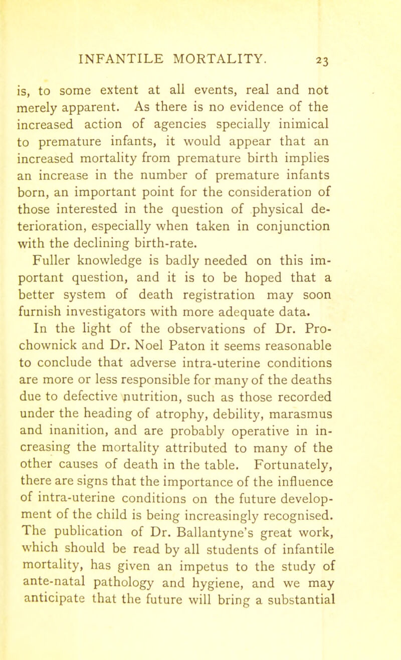 is, to some extent at all events, real and not merely apparent. As there is no evidence of the increased action of agencies specially inimical to premature infants, it would appear that an increased mortahty from premature birth implies an increase in the number of premature infants born, an important point for the consideration of those interested in the question of physical de- terioration, especially when taken in conjunction with the declining birth-rate. Fuller knowledge is badly needed on this im- portant question, and it is to be hoped that a better system of death registration may soon furnish investigators with more adequate data. In the light of the observations of Dr. Pro- chownick and Dr. Noel Paton it seems reasonable to conclude that adverse intra-uterine conditions are more or less responsible for many of the deaths due to defective nutrition, such as those recorded under the heading of atrophy, debility, marasmus and inanition, and are probably operative in in- creasing the mortality attributed to many of the other causes of death in the table. Fortunately, there are signs that the importance of the influence of intra-uterine conditions on the future develop- ment of the child is being increasingly recognised. The publication of Dr. Ballantyne's great work, which should be read by all students of infantile mortality, has given an impetus to the study of ante-natal pathology and hygiene, and we may anticipate that the future will bring a substantial