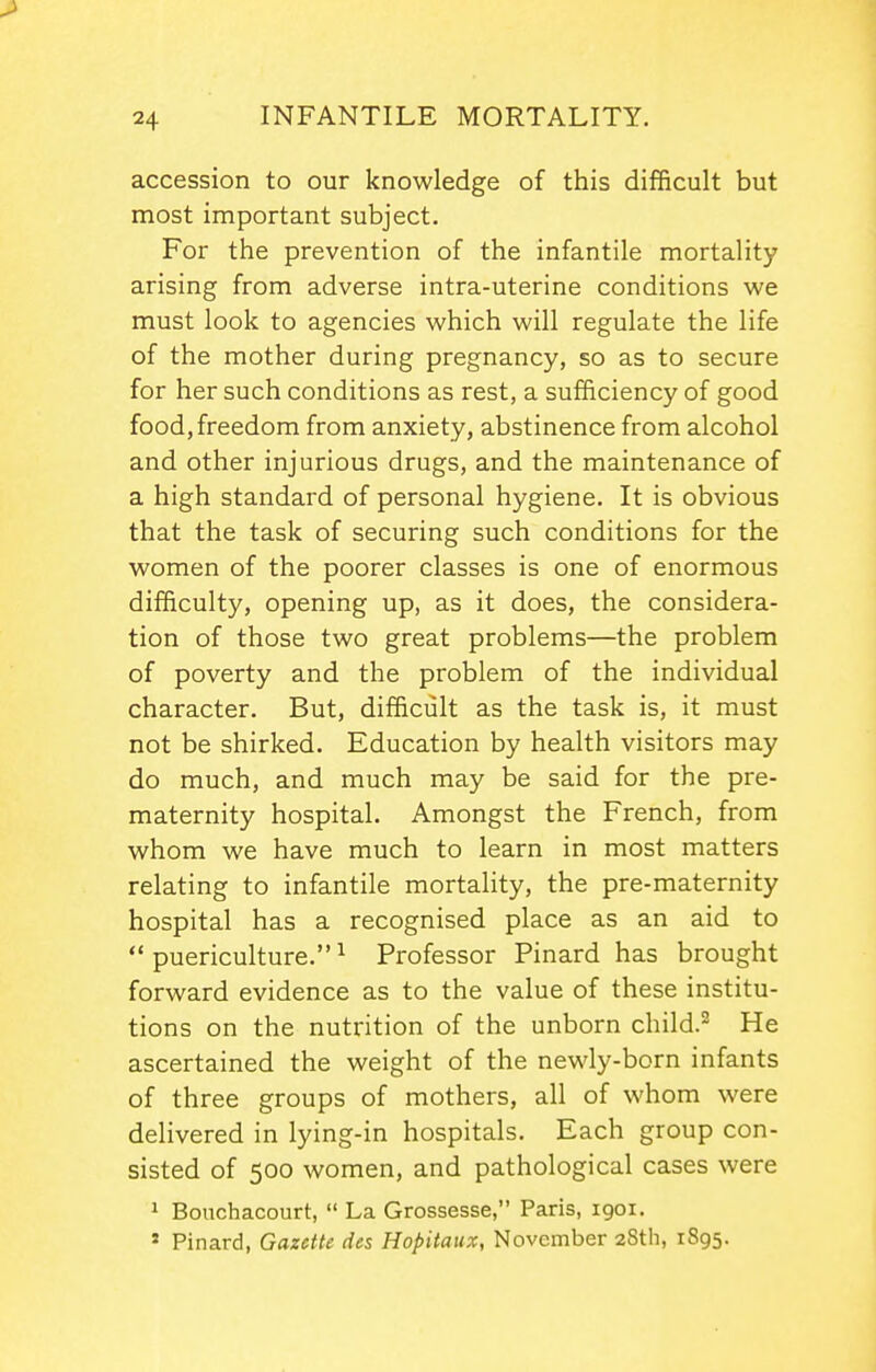 accession to our knowledge of this difficult but most important subject. For the prevention of the infantile mortality arising from adverse intra-uterine conditions we must look to agencies which will regulate the life of the mother during pregnancy, so as to secure for her such conditions as rest, a sufficiency of good food, freedom from anxiety, abstinence from alcohol and other injurious drugs, and the maintenance of a high standard of personal hygiene. It is obvious that the task of securing such conditions for the women of the poorer classes is one of enormous difficulty, opening up, as it does, the considera- tion of those two great problems—the problem of poverty and the problem of the individual character. But, difficult as the task is, it must not be shirked. Education by health visitors may do much, and much may be said for the pre- maternity hospital. Amongst the French, from whom we have much to learn in most matters relating to infantile mortality, the pre-maternity hospital has a recognised place as an aid to  puericulture. ^ Professor Pinard has brought forward evidence as to the value of these institu- tions on the nutrition of the unborn child.- He ascertained the weight of the newly-born infants of three groups of mothers, all of whom were delivered in lying-in hospitals. Each group con- sisted of 500 women, and pathological cases were 1 Bouchacourt,  La Grossesse, Paris, 1901. ' Pinard, Gazette des Hopitaux, November 28th, 1895.