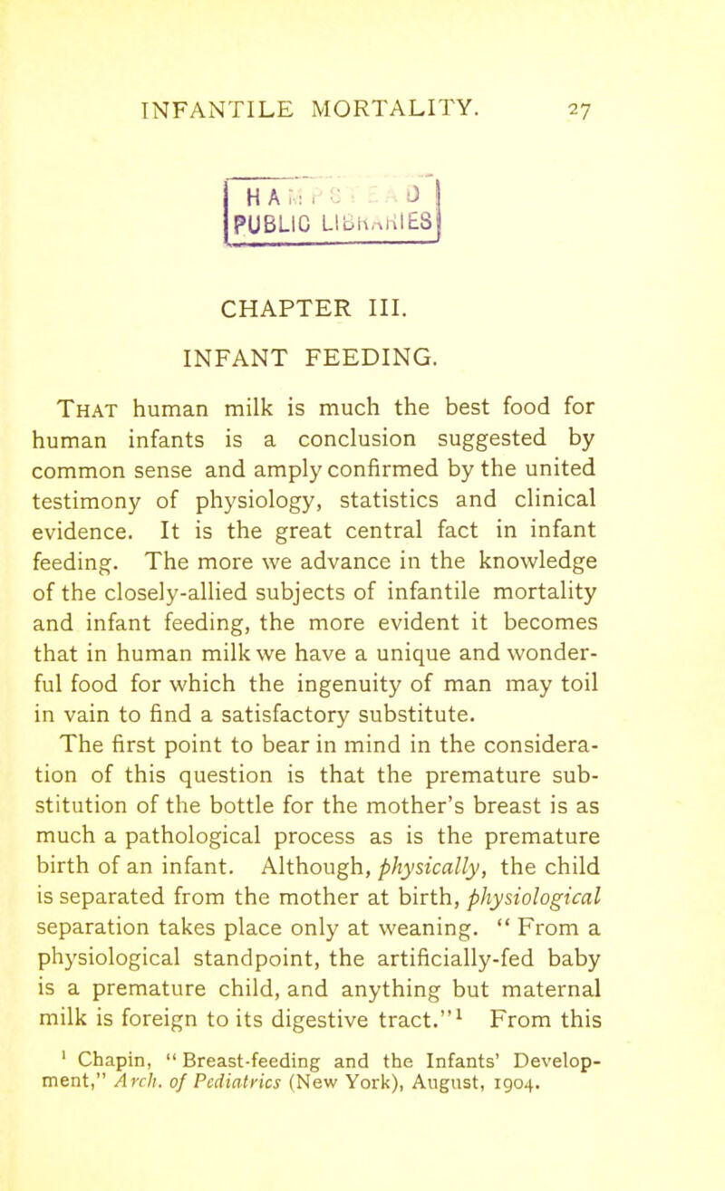 H A .1 . U . ... i) I PUBLIC L1BHaHIE8| CHAPTER III. INFANT FEEDING. That human milk is much the best food for human infants is a conclusion suggested by common sense and amply confirmed by the united testimony of physiology, statistics and clinical evidence. It is the great central fact in infant feeding. The more we advance in the knowledge of the closely-allied subjects of infantile mortality and infant feeding, the more evident it becomes that in human milk we have a unique and wonder- ful food for which the ingenuity of man may toil in vain to find a satisfactory substitute. The first point to bear in mind in the considera- tion of this question is that the premature sub- stitution of the bottle for the mother's breast is as much a pathological process as is the premature birth of an infant. Although, physically, the child is separated from the mother at birth, physiological separation takes place only at weaning.  From a physiological standpoint, the artificially-fed baby is a premature child, and anything but maternal milk is foreign to its digestive tract.^ From this ' Chapin,  Breast-feeding and the Infants' Develop- ment, Arch, of Pediatrics (New York), August, 1904.