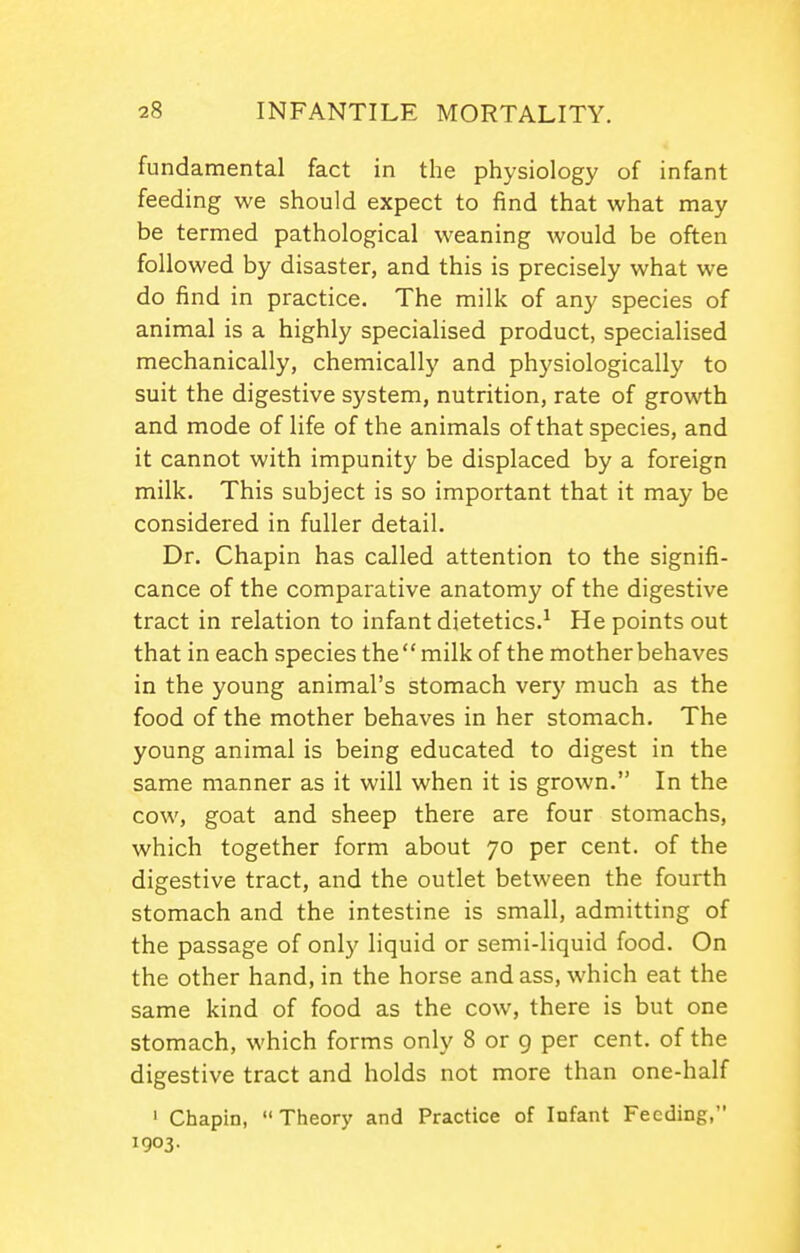 fundamental fact in the physiology of infant feeding we should expect to find that what may be termed pathological weaning would be often followed by disaster, and this is precisely what we do find in practice. The milk of any species of animal is a highly specialised product, specialised mechanically, chemically and physiologically to suit the digestive system, nutrition, rate of growth and mode of life of the animals of that species, and it cannot with impunity be displaced by a foreign milk. This subject is so important that it may be considered in fuller detail. Dr. Chapin has called attention to the signifi- cance of the comparative anatomy of the digestive tract in relation to infant dietetics.-' He points out that in each species themilk of the mother behaves in the young animal's stomach very much as the food of the mother behaves in her stomach. The young animal is being educated to digest in the same manner as it will when it is grown. In the cow, goat and sheep there are four stomachs, which together form about 70 per cent, of the digestive tract, and the outlet between the fourth stomach and the intestine is small, admitting of the passage of only liquid or semi-liquid food. On the other hand, in the horse and ass, which eat the same kind of food as the cow, there is but one stomach, which forms only 8 or 9 per cent, of the digestive tract and holds not more than one-half ' Chapin, Theory and Practice of Infant Feeding, 1903.