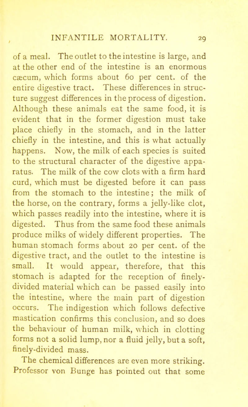 of a meal. The outlet to the intestine is large, and at the other end of the intestine is an enormous caecum, which forms about 60 per cent, of the entire digestive tract. These differences in struc- ture suggest differences in the process of digestion. Although these animals eat the same food, it is evident that in the former digestion must take place chiefly in the stomach, and in the latter chiefly in the intestine, and this is what actually happens. Now, the milk of each species is suited to the structural character of the digestive appa- ratus. The milk of the cow clots with a firm hard curd, which must be digested before it can pass from the stomach to the intestine; the milk of the horse, on the contrary, forms a jelly-like clot, which passes readily into the intestine, where it is digested. Thus from the same food these animals produce milks of widely different properties. The human stomach forms about 20 per cent, of the digestive tract, and the outlet to the intestine is small. It would appear, therefore, that this stomach is adapted for the reception of finely- divided material which can be passed easily into the intestine, where the main part of digestion occurs. The indigestion which follows defective mastication confirms this conclusion, and so does the behaviour of human milk, which in clotting forms not a solid lump, nor a fluid jelly, but a soft, finely-divided mass. The chemical differences are even more striking. Professor von Bunge has pointed out that some