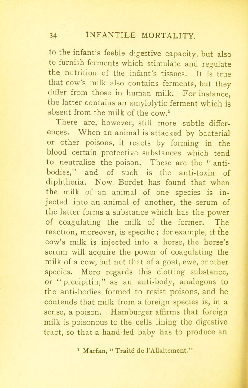 to the infant's feeble digestive capacity, but also to furnish ferments which stimulate and regulate the nutrition of the infant's tissues. It is true that cow's milk also contains ferments, but they differ from those in human milk. For instance, the latter contains an amylolytic ferment which is absent from the milk of the cow.^ There are, however, still more subtle differ- ences. When an animal is attacked by bacterial or other poisons, it reacts by forming in the blood certain protective substances which tend to neutralise the poison. These are the  anti- bodies, and of such is the anti-toxin of diphtheria. Now, Bordet has found that when the milk of an animal of one species is in- jected into an animal of another, the serum of the latter forms a substance which has the power of coagulating the milk of the former. The reaction, moreover, is specific; for example, if the cow's milk is injected into a horse, the horse's serum will acquire the power of coagulating the milk of a cow, but not that of a goat, ewe, or other species. Moro regards this clotting substance, or precipitin, as an anti-body, analogous to the anti-bodies formed to resist poisons, and he contends that milk from a foreign species is, in a sense, a poison. Hamburger affirms that foreign milk is poisonous to the cells lining the digestive tract, so that a hand-fed baby has to produce an ' Marfan,  Traitd de I'AlIaitement.