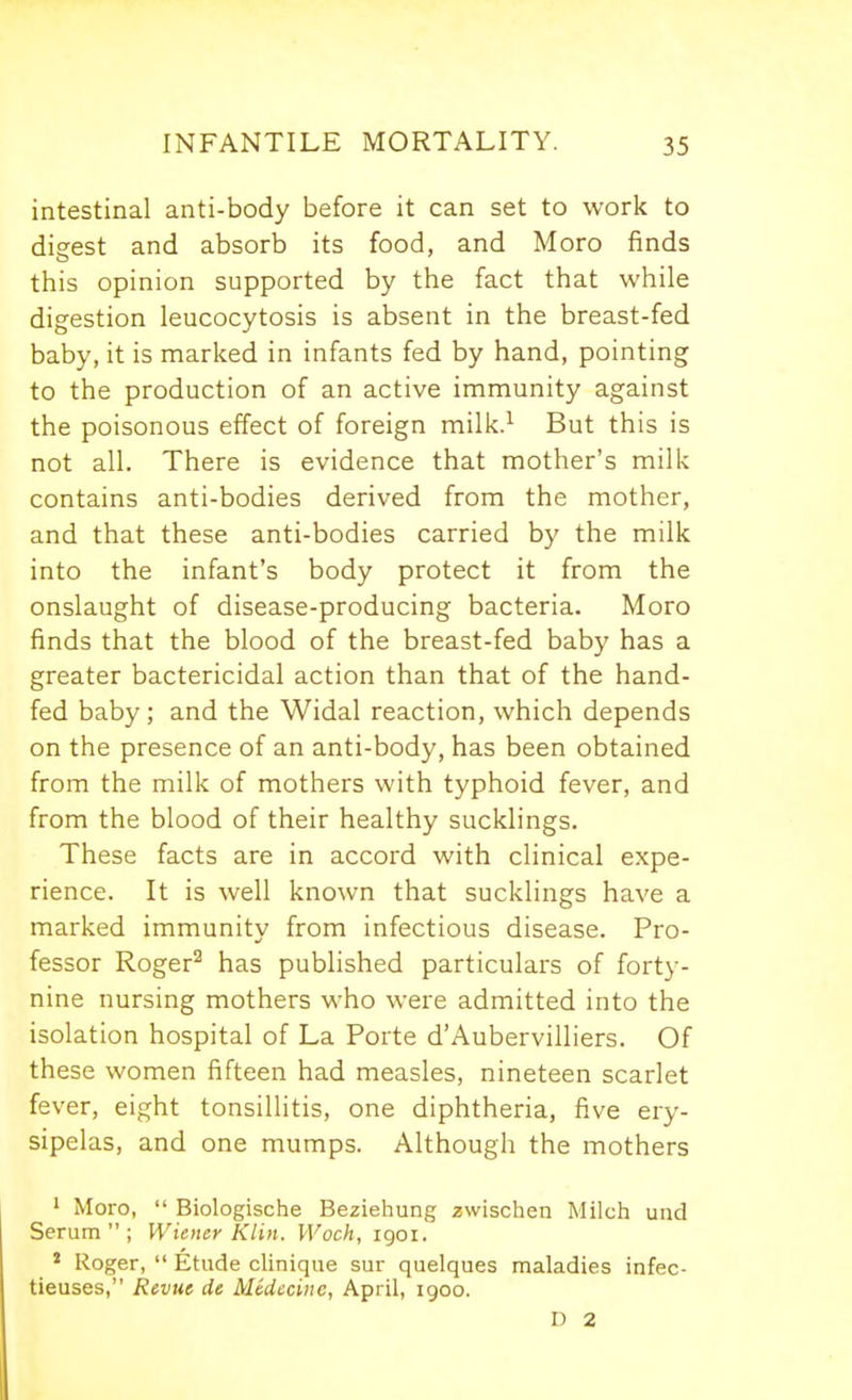 intestinal anti-body before it can set to work to digest and absorb its food, and Moro finds this opinion supported by the fact that while digestion leucocytosis is absent in the breast-fed baby, it is marked in infants fed by hand, pointing to the production of an active immunity against the poisonous effect of foreign milk.^ But this is not all. There is evidence that mother's milk contains anti-bodies derived from the mother, and that these anti-bodies carried by the milk into the infant's body protect it from the onslaught of disease-producing bacteria. Moro finds that the blood of the breast-fed baby has a greater bactericidal action than that of the hand- fed baby; and the Widal reaction, which depends on the presence of an anti-body, has been obtained from the milk of mothers with typhoid fever, and from the blood of their healthy sucklings. These facts are in accord with clinical expe- rience. It is well known that sucklings have a marked immunity from infectious disease. Pro- fessor Roger^ has published particulars of forty- nine nursing mothers who were admitted into the isolation hospital of La Porte d'Aubervilliers. Of these women fifteen had measles, nineteen scarlet fever, eight tonsillitis, one diphtheria, five ery- sipelas, and one mumps. Although the mothers 1 Moro,  Biologische Beziehung zwischen Milch unci Serum; Wiener Klin. Woch, igoi. * Roger,  Etude clinique sur quelques maladies infec- tieuses, Revue de Medecine, April, 1900. n 2