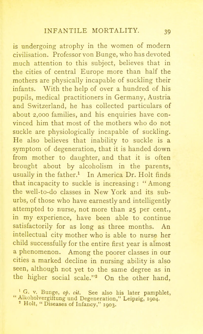 is undergoing atrophy in the women of modern civilisation. Professor von Bunge, who has devoted much attention to this subject, believes that in the cities of central Europe more than half the mothers are physically incapable of suckling their infants. With the help of over a hundred of his pupils, medical practitioners in Germany, Austria and Switzerland, he has collected particulars of about 2,000 families, and his enquiries have con- vinced him that most of the mothers who do not suckle are physiologically incapable of suckling. He also believes that inability to suckle is a symptom of degeneration, that it is handed down from mother to daughter, and that it is often brought about by alcoholism in the parents, usually in the father.^ In America Dr. Holt iinds that incapacity to suckle is increasing: Among the well-to-do classes in New York and its sub- urbs, of those who have earnestly and intelligently attempted to nurse, not more than 25 per cent., in my experience, have been able to continue satisfactorily for as long as three months. An intellectual city mother who is able to nurse her child successfully for the entire first year is almost a phenomenon. Among the poorer classes in our cities a marked decline in nursing ability is also seen, although not yet to the same degree as in the higher social scale.On the other hand, ' G. V. Bunge, op. cit. See also his later pamphlet,  Alkoholvergiftung und Degeneration, Leipzig, 1904. ' Holt,  Diseases of Infancy, 1903.