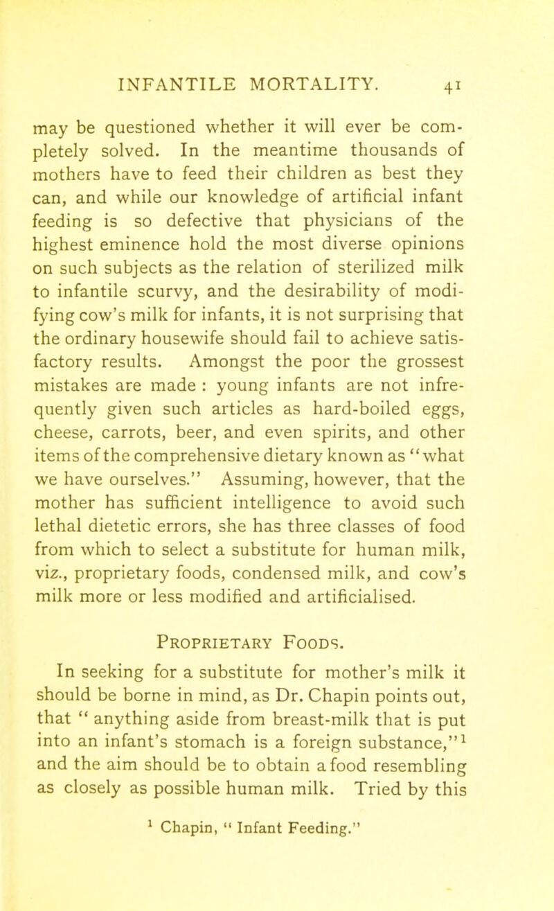 may be questioned whether it will ever be com- pletely solved. In the meantime thousands of mothers have to feed their children as best they can, and while our knowledge of artificial infant feeding is so defective that physicians of the highest eminence hold the most diverse opinions on such subjects as the relation of sterilized milk to infantile scurvy, and the desirability of modi- fying cow's milk for infants, it is not surprising that the ordinary housewife should fail to achieve satis- factory results. Amongst the poor the grossest mistakes are made : young infants are not infre- quently given such articles as hard-boiled eggs, cheese, carrots, beer, and even spirits, and other items of the comprehensive dietary known as what we have ourselves. Assuming, however, that the mother has sufficient intelligence to avoid such lethal dietetic errors, she has three classes of food from which to select a substitute for human milk, viz., proprietary foods, condensed milk, and cow's milk more or less modified and artificialised. Proprietary Foods. In seeking for a substitute for mother's milk it should be borne in mind, as Dr. Chapin points out, that  anything aside from breast-milk that is put into an infant's stomach is a foreign substance,^ and the aim should be to obtain a food resembling as closely as possible human milk. Tried by this ^ Chapin,  Infant Feeding.