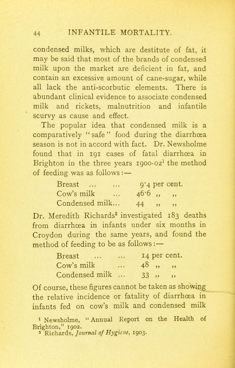 condensed milks, which are destitute of fat, it may be said that most of the brands of condensed milk upon the market are deficient in fat, and contain an excessive amount of cane-sugar, while all lack the anti-scorbutic elements. There is abundant clinical evidence to associate condensed milk and rickets, malnutrition and infantile scurvy as cause and effect. The popular idea that condensed milk is a comparative!}'  safe food during the diarrhoea season is not in accord with fact. Dr. Newsholme found that in igi cases of fatal diarrhoea in Brighton in the three years 1900-02^ the method of feeding was as follows:— Breast 9'4 per cent. Cow's milk ... 466 ,, ,, Condensed milk... 44 ,, Dr. Meredith Richards'^ investigated 183 deaths from diarrhoea in infants under six months in Croydon during the same years, and found the method of feeding to be as follows :— Breast 14 per cent. Cow's milk ... 48 „ Condensed milk ... 33 ,, ,, Of course, these figures cannot be taken as showing the relative incidence or fatality of diarrhoea in infants fed on cow's milk and condensed milk 1 Newsholme,  Annual Report on the Health of Brighton, 1902. ' Richards, Journal of Hygiene, 1903.