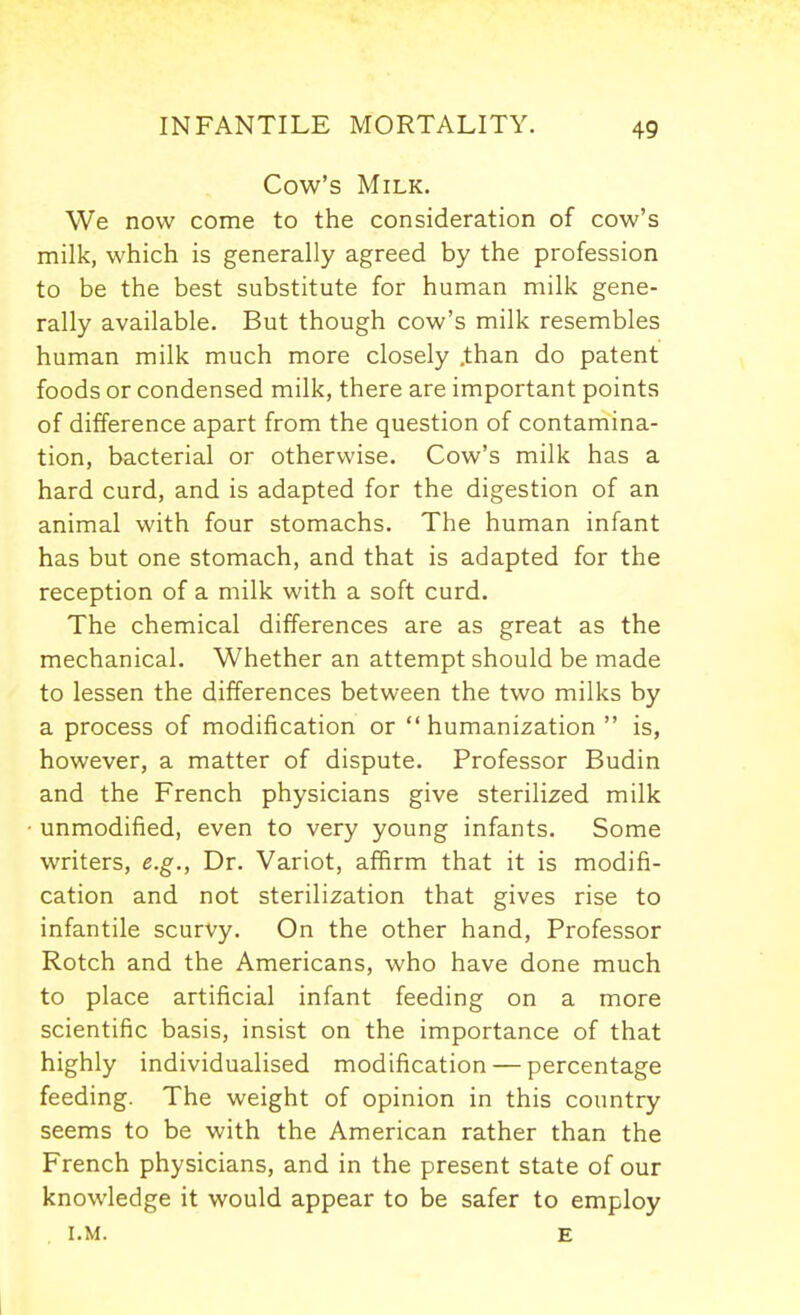 Cow's Milk. We now come to the consideration of cow's milk, which is generally agreed by the profession to be the best substitute for human milk gene- rally available. But though cow's milk resembles human milk much more closely .than do patent foods or condensed milk, there are important points of difference apart from the question of contamina- tion, bacterial or otherwise. Cow's milk has a hard curd, and is adapted for the digestion of an animal with four stomachs. The human infant has but one stomach, and that is adapted for the reception of a milk with a soft curd. The chemical differences are as great as the mechanical. Whether an attempt should be made to lessen the differences between the two milks by a process of modification or  humanization  is, however, a matter of dispute. Professor Budin and the French physicians give sterilized milk unmodified, even to very young infants. Some writers, e.g., Dr. Variot, afBrm that it is modifi- cation and not sterilization that gives rise to infantile scurvy. On the other hand. Professor Rotch and the Americans, who have done much to place artificial infant feeding on a more scientific basis, insist on the importance of that highly individualised modification — percentage feeding. The weight of opinion in this country seems to be with the American rather than the French physicians, and in the present state of our knowledge it would appear to be safer to employ I.M. E