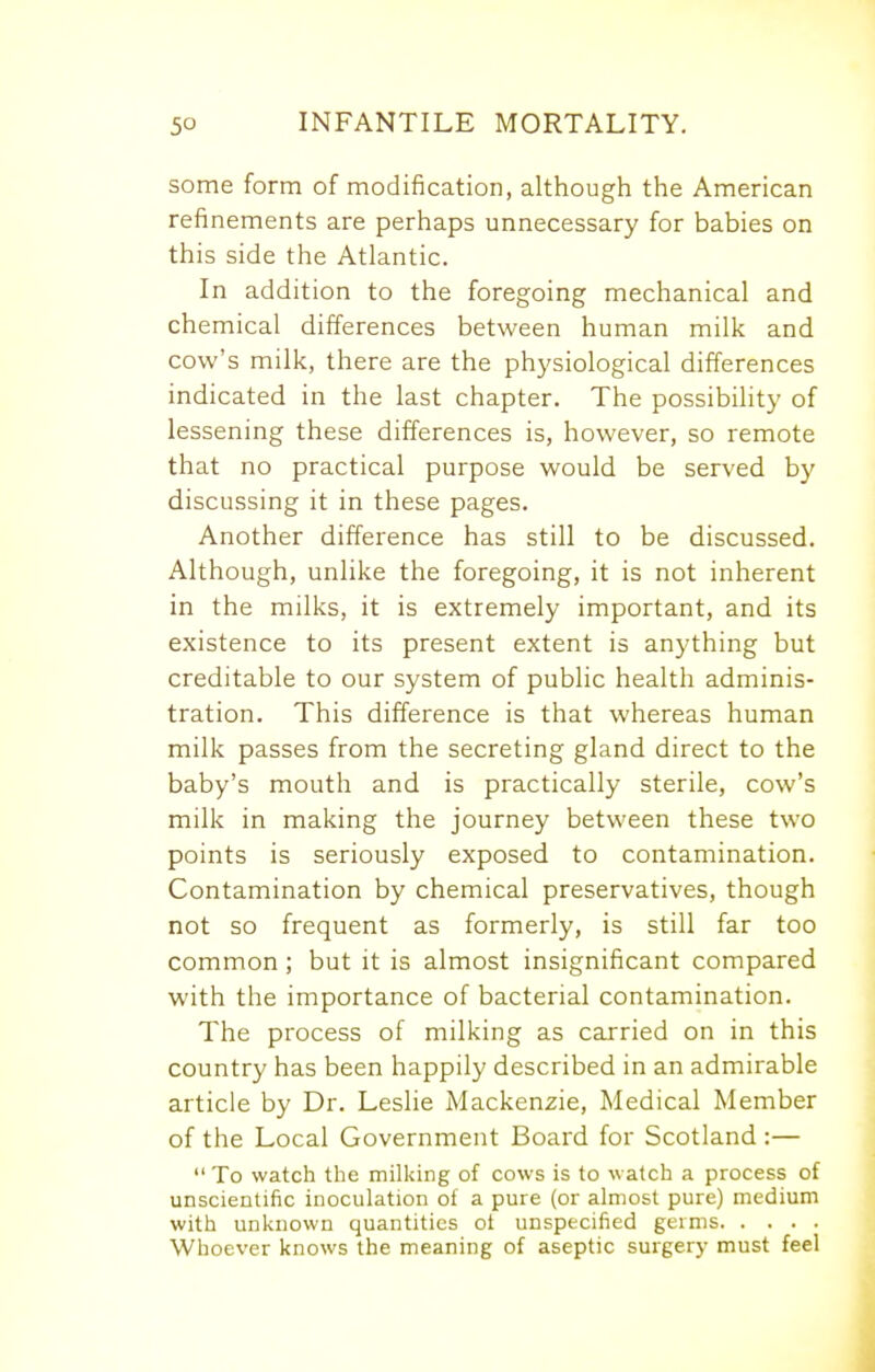 some form of modification, although the American refinements are perhaps unnecessary for babies on this side the Atlantic. In addition to the foregoing mechanical and chemical differences between human milk and cow's milk, there are the physiological differences indicated in the last chapter. The possibility of lessening these differences is, however, so remote that no practical purpose would be served by discussing it in these pages. Another difference has still to be discussed. Although, unlike the foregoing, it is not inherent in the milks, it is extremely important, and its existence to its present extent is anything but creditable to our system of public health adminis- tration. This difference is that whereas human milk passes from the secreting gland direct to the baby's mouth and is practically sterile, cow's milk in making the journey between these two points is seriously exposed to contamination. Contamination by chemical preservatives, though not so frequent as formerly, is still far too common ; but it is almost insignificant compared with the importance of bacterial contamination. The process of milking as carried on in this country has been happily described in an admirable article by Dr. Leslie Mackenzie, Medical Member of the Local Government Board for Scotland :—  To watch the milking of cows is to watch a process of unscientific inoculation of a pure (or almost pure) medium with unknown quantities ot unspecified germs Whoever knows the meaning of aseptic surgery must feel