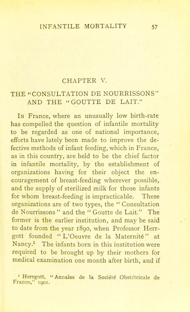 CHAPTER V. THE CONSULTATION DE NOURRISSONS AND THE GOUTTE DE LAIT. In France, where an unusually low birth-rate has compelled the question of infantile mortality to be regarded as one of national importance, efforts have lately been made to improve the de- fective methods of infant feeding, which in France, as in this country, are held to be the chief factor in infantile mortality, by the establishment of organizations having for their object the en- couragement of breast-feeding wherever possible, and the supply of sterilized milk for those infants for whom breast-feeding is impracticable. These organizations are of two types, the  Consultation de Nourrissons  and the  Goutte de Lait. The former is the earlier institution, and may be said to date from the year 1890, when Professor Herr- gott founded  L'Oeuvre de la Maternite at Nancy.^ The infants born in this institution were required to be brought up by their mothers for medical examination one month after birth, and if ' Herrgott,  Annales de la Soci^t^ Obst^tricale de France, 1901.