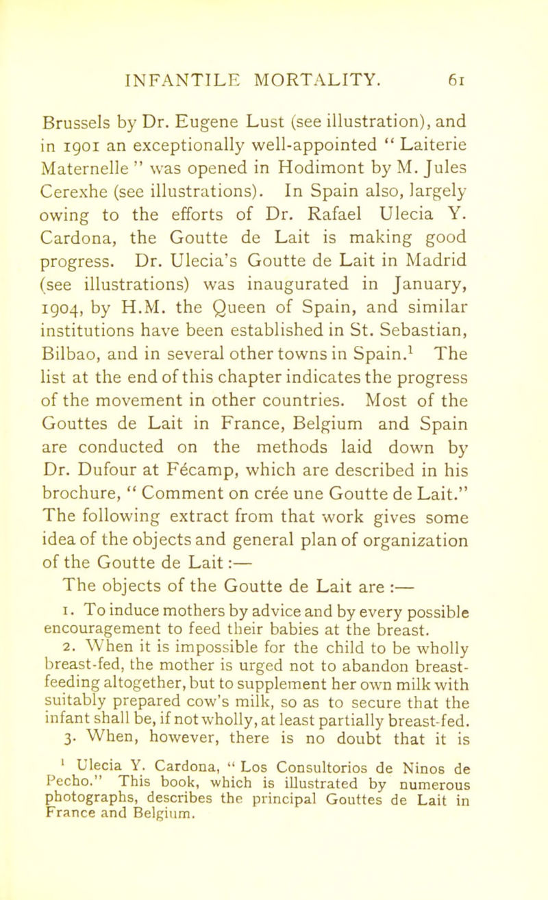 Brussels by Dr. Eugene Lust (see illustration), and in igoi an exceptionally well-appointed  Laiterie Maternelle  was opened in Hodimont by M. Jules Cerexhe (see illustrations). In Spain also, largely owing to the efforts of Dr. Rafael Ulecia Y. Cardona, the Goutte de Lait is making good progress. Dr. Ulecia's Goutte de Lait in Madrid (see illustrations) was inaugurated in January, 1904, by H.M. the Queen of Spain, and similar institutions have been established in St. Sebastian, Bilbao, and in several other towns in Spain.^ The list at the end of this chapter indicates the progress of the movement in other countries. Most of the Gouttes de Lait in France, Belgium and Spain are conducted on the methods laid down by Dr. Dufour at Fecamp, which are described in his brochure,  Comment on cree une Goutte de Lait. The following extract from that work gives some idea of the objects and general plan of organization of the Goutte de Lait:— The objects of the Goutte de Lait are :— 1. To induce mothers by advice and by every possible encouragement to feed their babies at the breast. 2. When it is impossible for the child to be wholly breast-fed, the mother is urged not to abandon breast- feeding altogether, but to supplement her own milk with suitably prepared cow's milk, so as to secure that the infant shall be, if not wholly, at least partially breast-fed. 3. When, however, there is no doubt that it is ' Ulecia Y. Cardona,  Los Coosultorios de Ninos de Pecho. This book, which is illustrated by numerous photographs, describes the principal Gouttes de Lait in France and Belgium.