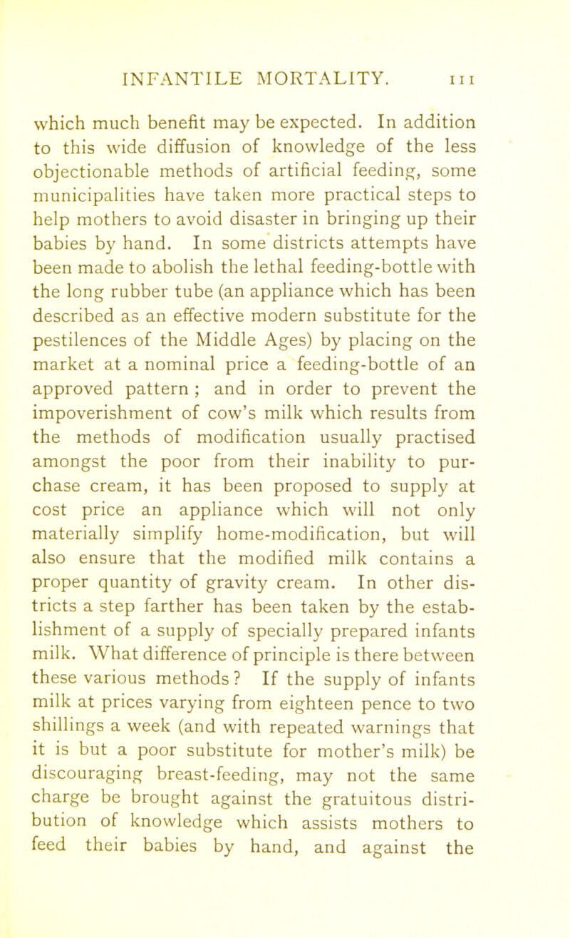 which much benefit may be expected. In addition to this wide diffusion of knowledge of the less objectionable methods of artificial feeding, some municipalities have taken more practical steps to help mothers to avoid disaster in bringing up their babies by hand. In some districts attempts have been made to abolish the lethal feeding-bottle with the long rubber tube (an appliance which has been described as an effective modern substitute for the pestilences of the Middle Ages) by placing on the market at a nominal price a feeding-bottle of an approved pattern ; and in order to prevent the impoverishment of cow's milk which results from the methods of modification usually practised amongst the poor from their inability to pur- chase cream, it has been proposed to supply at cost price an appliance which will not only materially simplify home-modification, but will also ensure that the modified milk contains a proper quantity of gravity cream. In other dis- tricts a step farther has been taken by the estab- lishment of a supply of specially prepared infants milk. What difference of principle is there between these various methods ? If the supply of infants milk at prices varying from eighteen pence to two shillings a week (and with repeated warnings that it is but a poor substitute for mother's milk) be discouraging breast-feeding, may not the same charge be brought against the gratuitous distri- bution of knowledge which assists mothers to feed their babies by hand, and against the