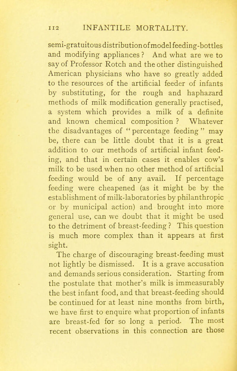 semi-gratuitous distribution of model feeding-bottles and modifying appliances ? And what are we to say of Professor Rotch and the other distinguished American physicians who have so greatly added to the resources of the artificial feeder of infants by substituting, for the rough and haphazard methods of milk modification generally practised, a system which provides a milk of a definite and known chemical composition ? Whatever the disadvantages of percentage feeding may be, there can be little doubt that it is a great addition to our methods of artificial infant feed- ing, and that in certain cases it enables cow's milk to be used when no other method of artificial feeding would be of any avail. If percentage feeding were cheapened (as it might be by the establishment of milk-laboratories by philanthropic or by municipal action) and brought into more general use, can we doubt that it might be used to the detriment of breast-feeding ? This question is much more complex than it appears at first sight. The charge of discouraging breast-feeding must not lightly be dismissed. It is a grave accusation and demands serious consideration. Starting from the postulate that mother's milk is immeasurably the best infant food, and that breast-feeding should be continued for at least nine months from birth, we have first to enquire what proportion of infants are breast-fed for so long a period. The most recent observations in this connection are those