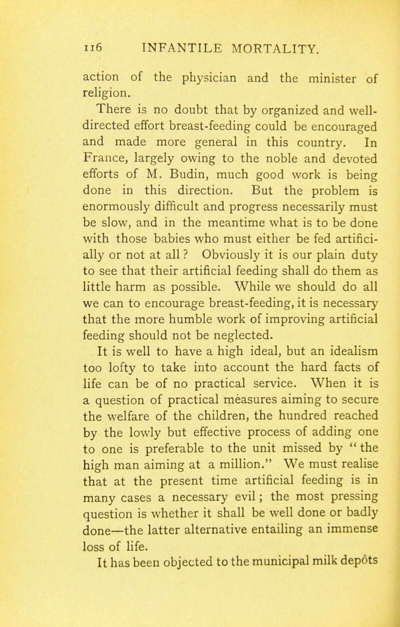 action of the physician and the minister of reHgion. There is no doubt that by organized and well- directed effort breast-feeding could be encouraged and made more general in this country. In France, largely owing to the noble and devoted efforts of M. Budin, much good work is being done in this direction. But the problem is enormously difficult and progress necessarily must be slow, and in the meantime what is to be done with those babies who must either be fed artifici- ally or not at all ? Obviously it is our plain duty to see that their artificial feeding shall do them as little harm as possible. While we should do all we can to encourage breast-feeding, it is necessary that the more humble work of improving artificial feeding should not be neglected. It is well to have a high ideal, but an idealism too lofty to take into account the hard facts of life can be of no practical service. When it is a question of practical measures aiming to secure the welfare of the children, the hundred reached by the lowly but effective process of adding one to one is preferable to the unit missed by  the high man aiming at a million. We must realise that at the present time artificial feeding is in many cases a necessary evil; the most pressing question is whether it shall be well done or badly done—the latter alternative entailing an immense loss of life. It has been objected to the municipal milk depots