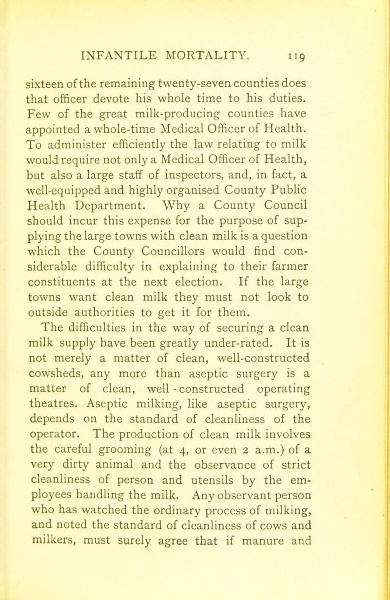 sixteen of the remaining twenty-seven counties does that officer devote his whole time to his duties. Few of the great milk-producing counties have appointed a whole-time Medical Officer of Health. To administer efficiently the law relating to milk would require not only a Medical Officer of Health, but also a large staff of inspectors, and, in fact, a well-equipped and highly organised County Pubhc Health Department. Why a County Council should incur this expense for the purpose of sup- plying the large towns with clean milk is a question which the County Councillors would find con- siderable difficulty in explaining to their farmer constituents at the next election. If the large towns want clean milk they must not look to outside authorities to get it for them. The difficulties in the way of securing a clean milk supply have been greatly under-rated. It is not merely a matter of clean, well-constructed cowsheds, any more than aseptic surgery is a matter of clean, well - constructed operating theatres. Aseptic milking, like aseptic surgery, depends on the standard of cleanliness of the operator. The production of clean milk involves the careful grooming (at 4, or even 2 a.m.) of a very dirty animal and the observance of strict cleanliness of person and utensils by the em- ployees handling the milk. Any observant person who has watched the ordinary process of milking, and noted the standard of cleanliness of cows and milkers, must surely agree that if manure and