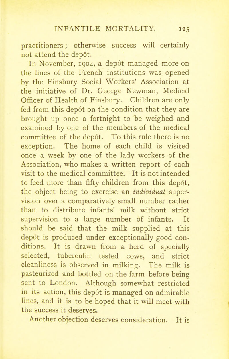 practitioners; otherwise success will certainly not attend the depot. In November, 1904, a depot managed more on the lines of the French institutions was opened by the Finsbury Social Workers' Association at the initiative of Dr. George Newman, Medical Officer of Health of Finsbury. Children are only fed from this depot on the condition that they are brought up once a fortnight to be weighed and examined by one of the members of the medical committee of the depot. To this rule there is no exception. The home of each child is visited once a week by one of the lady workers of the Association, who makes a written report of each visit to the medical committee. It is not intended to feed more than fifty children from this depot, the object being to exercise an individual super- vision over a comparatively small number rather than to distribute infants' milk without strict supervision to a large number of infants. It should be said that the milk supplied at this depot is produced under exceptionally good con- ditions. It is drawn from a herd of specially selected, tuberculin tested cows, and strict cleanliness is observed in milking. The milk is pasteurized and bottled on the farm before being sent to London. Although somewhat restricted in its action, this depot is managed on admirable lines, and it is to be hoped that it will meet with the success it deserves. Another objection deserves consideration. It is