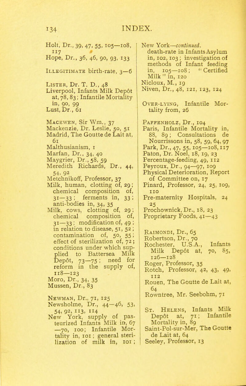 Holt, Dr., 39, 47, 55.105—108, 117 * Hope, Dr., 36, 46, 90, 93, 133 Illegitimate birth-rate, 3—6 Lister, Dr. T. D., 48 Liverpool, Infants Milk Depot at, 78, 83; Infantile Mortality in, go, 99 Lust,Dr., 61 Macewen, Sir Wm., 37 Mackenzie, Dr. Leslie, 50, 51 Madrid, The Goutte de Lait at, 61 Malthusianism, i Marfan, Dr., 34, 40 Maygrier, Dr., 58, 59 Meredith Richards, Dr., 44, 54. 92 Metchnikoff, Professor, 37 Milk, human, clotting of, 29; chemical composition of, 31—33 ; ferments in, 33 ; anti-bodies in, 34, 35 Milk, cows, clotting of, 29; chemical composition of, 31—33 ; modification of, 49 ; in relation to disease, 51, 52 ; contamination of, 50, 55; effect of sterilization of, 72; conditions under which sup- plied to Battersea Milk Depot, 73—75 ; need for reform in the supply of, 118—123 Moro, Dr., 34, 35 Mussen, Dr., 83 Newman, Dr., 71, 125 Newsholme, Dr., 44—46, 53, 54, 92, 3. 114 New York, supply of pas- teurized Infants Milk in, 67 —70, 100; Infantile Mor- tality in, loi; general steri- lization of milk in, loi ; New York—continued. death-rate in Infants Asylum in, 102,103 ; investigation of methods of Infant feeding in, 105—108 ; '■ Certified Milk  in, 120 Nicloux, M., 19 Niven, Dr., 48, 121, 123, 124 Over-lying, Infantile Mor- tality from, 26 Paffenholz, Dr., 104 Paris, Infantile Mortality in, 88, 8g; Consultations de Nourrissons in, 58, 59, 64, 97 Park, Dr., 47, 55, 105—108,117 Paton, Dr. Noel, 18, 19, 23 Percentage-feeding, 49, 112 Peyroux, Dr., 94—97, 109 Physical Deterioration, Report of Committee on, 17 Pinard, Professor, 24, 25, 109, no Pre-maternity Hospitals, 24 25 Prochownick, Dr., 18, 23 Proprietary Foods, 41—43 Raimondi, Dr., 65 Robertson, Dr., 70 Rochester, U.S.A., Infants Milk Depot at, 70, 85, 126—128 Roger, Professor, 35 Rotch, Professor, 42, 43, 49, 112 Rouen, The Goutte de Lait at, 64 Rowntree, Mr. Seebohm, 71 St. Helens, Infants Milk Dep6t at, 71; Infantile Mortality in, 89 Saint-Pol-sur-Mer, The Goutte de Lait at, 64 Seeley, Professor, 13