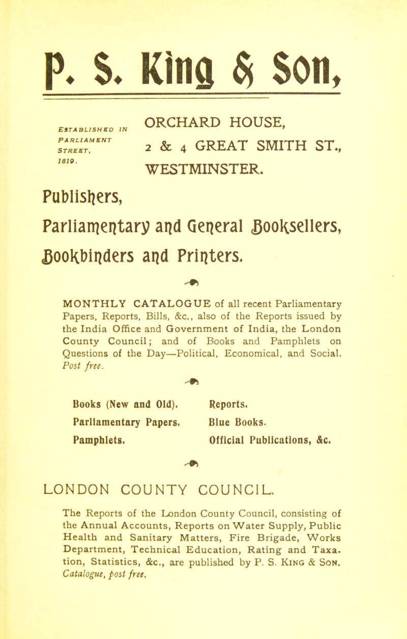 p. S. King ^ Son, ORCHARD HOUSE, Established in ' sr«.T'' 2 & 4 GREAT SMITH ST., WESTMINSTER. Publisliers, Parlian^entary and General booksellers, bookbinders and Printers. MONTHLY CATALOGUE of all recent Parliamentary Papers, Reports, Bills, &c., also of the Reports issued by the India Office and Government of India, the London County Council; and of Books and Pamphlets on Questions of the Day—Political, Economical, and Social. Post free. Books (New and Old). Parliamentary Papers. Pamphlets. Reports. Blue Books. Official Publications, &c. LONDON COUNTY COUNCIL. The Reports of the London County Council, consisting of the Annual Accounts, Reports on Water Supply, Public Health and Sanitary Matters, Fire Brigade, Works Department, Technical Education, Rating and Taxa- tion. Statistics, &c., are published by P. S. King & Son. Catalogue, post free.