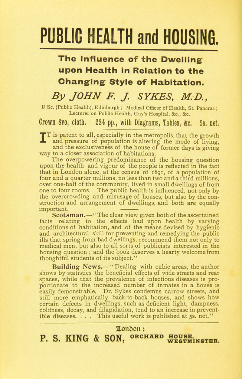 PUBLIC HEALTH and HOUSING. The Influence of the Dwelling: upon Health in Relation to the Changring: Style of Habitation. By JOHN F, J. SYKES, M.D., D.So. (Public Health), Edinburgh ; Medical Officer of Health, St. Pancras; Lecturer on Public Health, Guy's Hospital, &c., &c. Crown 8vo, cloth. 224 pp., with Diagrams, Tables, &c. 5s. net. IT is patent to all, especially in the metropolis, that the growth and pressure of population is altering the mode of living, and the exclusiveness of the house of former days is gi^nng way to a closer association of habitations. The overpowering predominance of the housing question upon the health and vigour of the people is reflected in the fact that in London alone, at the census of 1891, of a population of four and a quarter millions, no less than two and a third millions, over one-half of the community, lived in small dwellings of from one to four rooms. The public health is influenced, not only by the overcrowding and misusage of houses, but also by the con- struction and arrangement of dwellings, and both are equally important. Scotsman.— The clear view given both of the ascertained facts relating to the effects had upon health by varying conditions of habitation, and of the means devised b}' hygienic and architectural skill for preventing and remedying the public ills that spring from bad dwellings, recommend them not only to medical men, but also to all sorts of publicists interested in the housing question ; and the book deserves a hearty welcome from thoughtful students of its subject. Building News.—Dealing with cubic areas, the author shows by statistics the beneficial effects of wide streets and rear spaces, while that the prevalence of infectious diseases is pro- portionate to the increased number of inmates in a house is easily demonstrable. Dr. Sykes condemns narrow streets, and still more emphatically back-to-back houses, and shows how certain defects in dwellings, such as deficient light, dampness, coldness, decay, and dilapidation, tend to an increase in prevent- ible diseases. . . . This useful work is published at 5s. net. Xondon: PQ ITTNri fd QON orchard house, . O. IVinU Ot OV/il, WESTMINSTER.