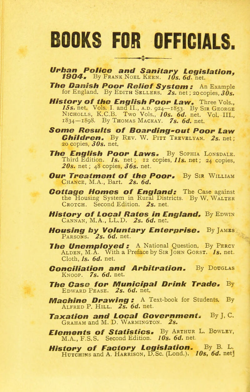 BOOKS FOR OFFICIALS. Urban Police and Sanitary Legislation, I904m By Frank Noel Keen. 10s. 6d. net. The Danish Poor Relief System : An Example for England. By Edith Sellers. 2s. net; 20 copies, 30s. History of the Cnalish Poor Law. Three Vols., ISs. net. Vols. I. and II., a.d. 924—1853. By Sir George NiCHOLLs, K.C.B. Two Vols., lOs. 6d. net. Vol, III., 1834—1898. By Thomas Mackay. 7s. 6d. net. Some Results of Boarding'out Poor Law Children. By Rev. W. Pitt Trevblyan. 2s. net; 20 copies, 30s. net. The English Poor Laws. By Sophia Lonsdale. Third Edition. Is. net; 12 copies, lis. net; 24 copies, 20s. net; 48 copies, 36s. net. Our Treatment of the Poor. By Sir William Chance, M.A., Bart. 2s. 6d. Cottage Homes of England: The Case against the Housing System in Rural Districts. By W. Walter Crotch. Second Edition. 2s. net. History of Local Rates in England. By Edwin Cannan, M.A., LL.D. 2s. 6d. net. Housing by Voluntary Enter/trise. By James Parsons. 2s. 6d. net. The Unemployed S a National Question. By Percy Alden, M.A. With a Preface by Sir John Gorst. Is. net. Cloth, Is. 6d. net. Conciliation and Arbitration. By Dodglas Knoop. 7s. 6d. net. The Case for Municipal Drink Trade. By Edward Pease. 2s. 6d. net. Machine Drawing s A Text-book for Students, By Alfred P. Hill. 2s. 6d. net. Taxation and Local Governments By J, C. Graham and M. D. Warmington. 2s. Elements of Statistics. By Arthdr l. Bowley, M.A., F.S.S, Second Edition. I0s.6d.net. History of Factory Legislation. By B. L. HuTCHiNs and A. Harrison, D.Sc. (Lond.). IDs, 6d. netj