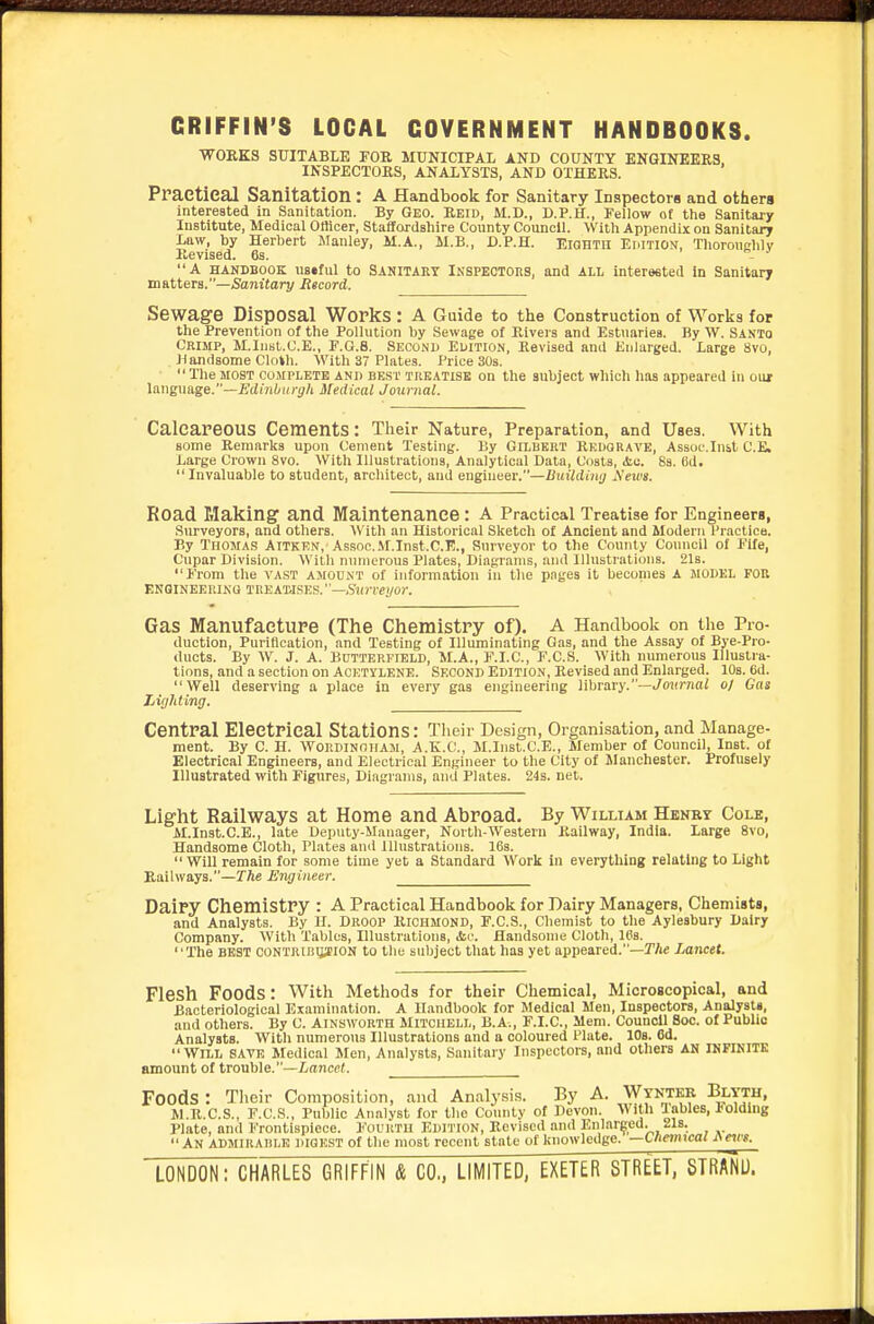 GRIFFIN'S LOCAL GOVERNMENT HANDBOOKS. WORKS SUITABLE FOE MUNICIPAL AND COUNTY ENGINEERS, INSPECTORS, ANALYSTS, AND OTHERS. Praetieal Sanitation : A Handbook for Sanitary Inspectors and others intereated in Sanitation. By Geo. Reid, M.D., D.P.H., Fellow of the Sanitaiy Institute, Medical Officer, Staffordshire County Council. With Appendix on Sanitary Law, by Herbert Manley, M.A., M.B., D.P.H. ElQHTn Emtion, Thoroughly Revised. 63. - ^ A HANDBOOK UB«tul to Sanitaut INSPECTORS, and ALL interested in Sanitary matters.—/Sanitary Record. Sewage Disposal Works : A Guide to the Construction of Works for the Prevention of the Pollution by Sewage of Rivers and Estuaries. By W. Santo Crimp, M.Inst.C.E., F.G.8. Second Edition, Revised and Enlarged. Large 8vo, Handsome Cloth. With 37 Plates. Price 30s. TheMOST COMPLETE AND BEST TREATISE on the subject which has appeared in oiur Imguage.—Edinburgh Medical Journal. Calcareous Cements: Their Nature, Preparation, and Uses. With some Remarks upon Cement Testing. By Gilukrt Redgrave, Assuc.Inst C.E. Large Crown 8vo. With Illustrations, Analytical Data, Coats, &c. 8s. Cd.  Invaluable to student, architect, and engiueer.—Uuildimj A'ewa. Road Making and Maintenance : A Practical Treatise for Engineers, Surveyors, and others. With an Historical Sketch of Ancient and Modern l^ractica. By Thomas Aitken, Assoc.M.Inst.C.l?., Surveyor to the County Council of Fife, Cupar Division. With numerous Plates, Diagrams, and Illustrations. 21s. From the vast amount of information in the pages it becomes A MODEL FOR ENQINEKRINQ TREAWSES.—,S«J-re)/or. Gas Manufacture (The Chemistry of). A Handbook on the Pro- duction, Purification, and Testing of Illuminating Gas, and the Assay of Bye-Pro- ducts. By W. J. A. BnTTERFrBLD, M.A., F.I.C., F.C.S. With numerous Illustra- tions, and a section on AOKiyLENE. SECOND Edition, Revised and Enlarged. 10s. 6d. Well deserving a place in every gas engineering lihravy.—Jonmal o/ Gas Lightinfj. Central Electrical Stations: Their Design, Organisation, and Manage- ment. By C. H. WORDINOHAM, A.E.C., M.Inst.C.E., Member of Council, Inst, of Electrical Engineers, and Electrical Engineer to the City of Manchester. Profusely Illustrated with Figures, Diagrams, and Plates. 24s. net. Light Railways at Home and Abroad. By William Henby Cole, M.Inst.C.E., late Deputy-Manager, North-Westerii Railway, India. Large 8vo, Handsome Cloth, Plates and Illustrations. 16s. Will remain for some time yet a Standard Work in everything relating to Light Railways.—rfte Engineer. Dairy Chemistry : A Practical Handbook for Dairy Managers, Chemists, and Analysts. By 11. Droop Richmond, F.C.S., Chemist to the Aylesbury Dairy Company. With Tables, Illustrations, Ac. Handsome Cloth, IPs. The BEST CONTRIRIJ^ION to the snbject that has yet appeared.—r/ic Lancet. Flesh Foods: With Methods for their Chemical, Microscopical, and Bacteriological Examination. A Handbook for Medical Men, Inspectors, Analysts, and others. By C. Ainsworth Mitchell, B.A., F.I.C., Mem. Council Boc. of Public Analysts. With numerous Illustrations and a coloured Plate. 10s. 6d. Will save Medical Men, Analysts, Sanitaiy Inspectors, and others AN INFINITE amount of trouble.—Lancet. Foods : Their Composition, and Analysis. By A. Wyntkb Blyth, M.R.C.S., F.C.S., Public Analyst for the County of Devon. With Tables, JJoldlng Plate, and Frontispiece. Fourth Edition, Revised and Enlarged. 21s. An ADMIRADlk digest of the most recent state of knowledge, —tneimcal ^e^es. LONDON: CHARLES GRIFFIN & CO,, LIMITED, EXETER STREET, STRAND.