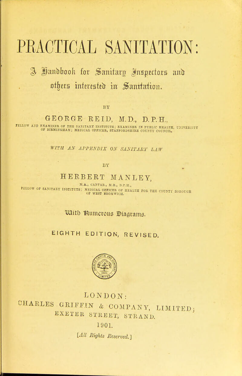 % |)aiibIjjDX)k for Sanifam ^n^pdoxu anb- oibtxB mhmtiHi m SantMbiT. BY GEORGE REID, M.D., D.P.H, fELLOW AXD EXAMINER OP THE BASITAJIT IKSTITDTE; EXAMINER IN PUBLIC HEALTH, UKlVEItHIir OF BIKMINGHAM; MEDICAI OFFICEB, BTAEFOKDSHinE COUNT! COUNCIL. WITB AJf APPHNDIX ON SAMTAliV LAW BY HERBERT MANLEY, SI.A., CANTAB., JI.B., B.r.H., PELLOW OP SAXITAIIT INSTITBIE; HEALTH TOR THE COUKTI BOROUGH Mitb naunieroiis Diagrams. EIGHTH EDITION, REVISED. LONDON: CHARLES GRIFFIN & COMPANY, LIMITED^ EXETER 8TREET, STRAND. 1901. [All Eights Reserved.']