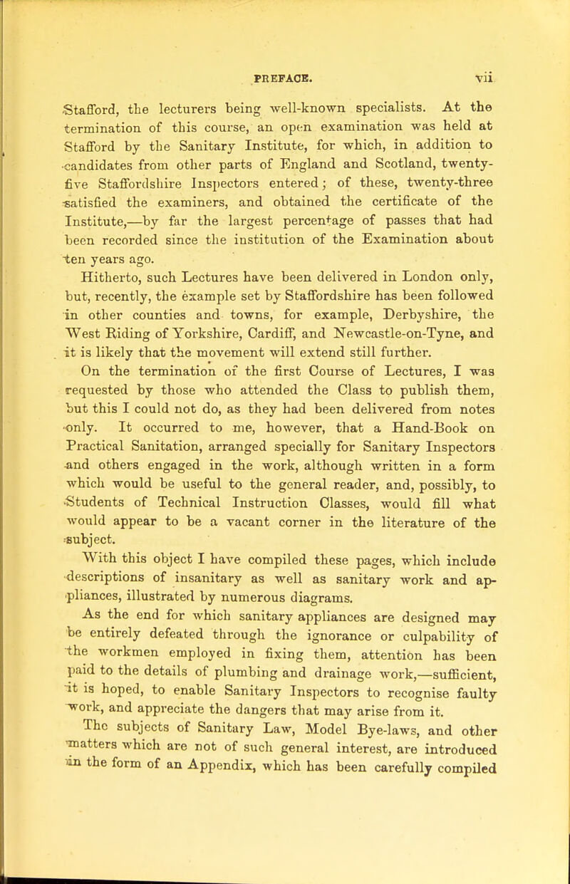 PHEFAOB. Vll Stafford, the lecturers being well-kno-wn specialists. At the termination of this course, an op(-n examination was held at Stafford by the Sanitary Institute, for which, in addition to •candidates from other parts of England and Scotland, twenty- five Staffordshire Inspectors entered; of these, twenty-three ■satisfied the examiners, and obtained the certificate of the Institute,—by far the largest percentage of passes that had been recorded since the institution of the Examination about ten years ago. Hitherto, such Lectures have been delivered in London only, but, recently, the example set by Staffordshire has been followed in other counties and towns, for example, Derbyshire, the West Riding of Yorkshire, Cardiff, and Newcastle-on-Tyne, and it is likely that the movement will extend still further. On the termination of the first Course of Lectures, I was requested by those who attended the Class to publish them, but this I could not do, as they had been delivered from notes ■only. It occurred to me, however, that a Hand-Book on Practical Sanitation, arranged specially for Sanitary Inspectors jind others engaged in the work, although written in a form which would be useful to the general reader, and, possibly, to Students of Technical Instruction Classes, would fill what would appear to be a vacant corner in the literature of the ■Bubject. With this object I have compiled these pages, which include •descriptions of insanitary as well as sanitary work and ap- ■pliances, illustrated by numerous diagrams. As the end for which sanitary appliances are designed may be entirely defeated through the ignorance or culpability of the workmen employed in fixing them, attention has been paid to the details of plumbing and drainage work,—sufficient, •it is hoped, to enable Sanitary Inspectors to recognise faulty ^ork, and appreciate the dangers that may arise from it. The subjects of Sanitary Law, Model Bye-laws, and other 'matters which are not of such general interest, are introduced m the form of an Appendix, which has been carefully compiled