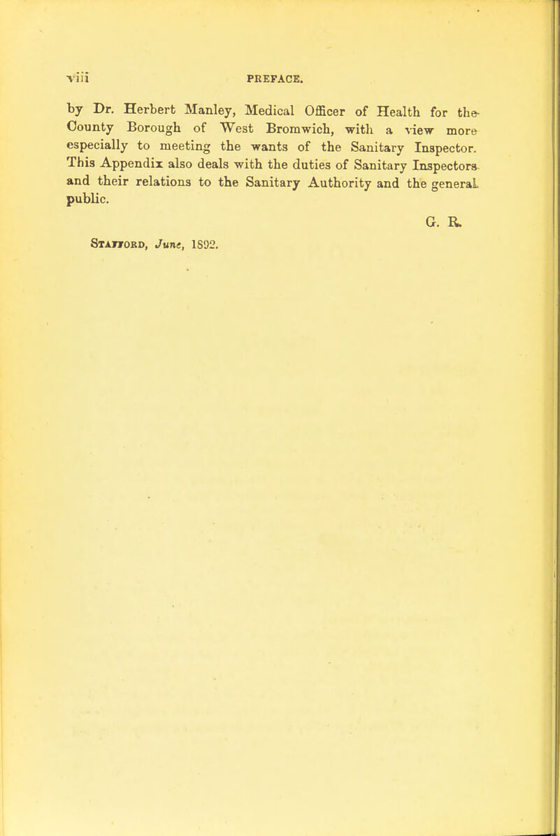 Till PREFACE. by Dr. Herbert Manley, Medical Officer of Health for the- County Borough of West Bromwich, with a view more especially to meeting the wants of the Sanitary Inspector. This Appendix also deals with the duties of Sanitary Inspector* and their relations to the Sanitary Authority and the general public. G. R. Staword, June, 1892.