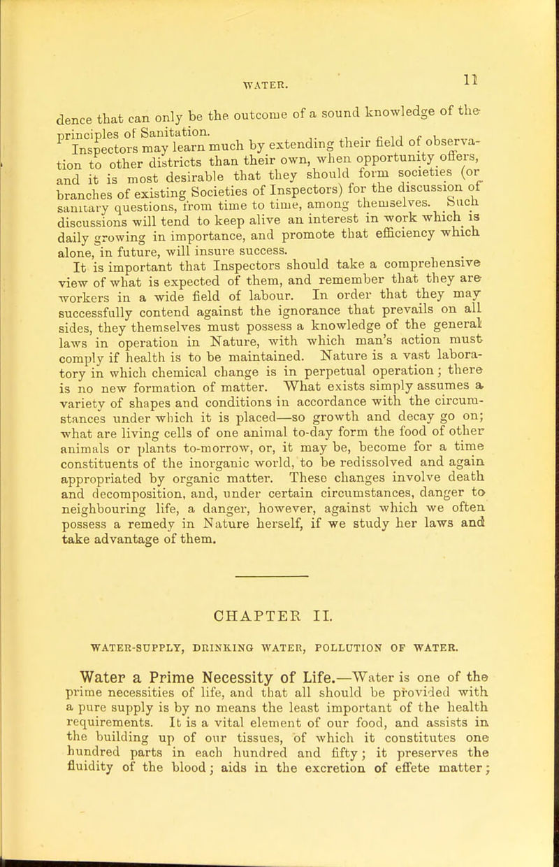 dence that can only be the outcome of a sound knowledge of the ^SSorl mT^^^^^^ by extending their field of observa- tion to other districts than their own, when opportunity offers, and it is most desirable that they should form societies (or branches of existing Societies of Inspectors) for the discussion of saniiary questions, from time to time, among themselves, biicii discussions will tend to keep alive an interest in work which is daily growing in importance, and promote that efficiency which alone, in future, will insure success. It is important that Inspectors should take a comprehensive view of what is expected of them, and remember that they ar& workers in a wide field of labour. In order that they may successfully contend against the ignorance that prevails on all sides, they themselves must possess a knowledge of the general laws in operation in Nature, with which man's action must comply if health is to be maintained. Nature is a vast labora- tory in which chemical change is in perpetual operation; there is no new formation of matter. What exists simply assumes a variety of shapes and conditions in accordance with the circum- stances under which it is placed—so growth and decay go on; what are living cells of one animal to-day form the food of other animals or plants to-morrow, or, it may be, become for a time constituents of the inorganic world, to be redissolved and again appropriated by organic matter. These changes involve death and decomposition, and, under certain circumstances, danger to neighbouring life, a danger, however, against which we often possess a remedy in Nature herself, if we study her laws and take advantage of them. CHAPTER II. WATER-SUPPLY, DRINKING WATER, POLLDTION OF WATER. Water a Prime Necessity of Life.—Water is one of the prime necessities of life, and that all should be provided with a pure supply is by no means the least important of the health requirements. It is a vital element of our food, and assists in the building up of our tissues, of which it constitutes one hundred parts in each hundred and fifty; it preserves the fluidity of the blood; aids in the excretion of effete matter;