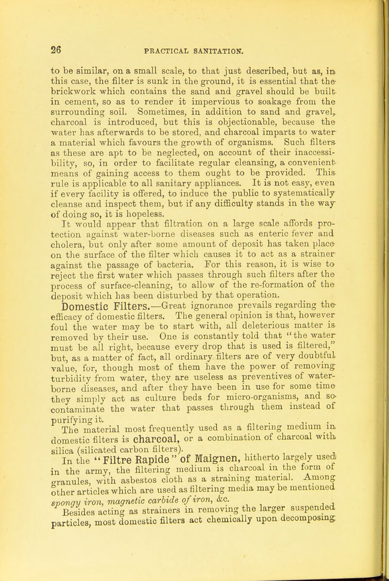 to be similar, on a small scale, to that just described, but as, in this case, the filter is sunk in the ground, it is essential that the- brickwork which contains the sand and gravel should be built in cement, so as to render it impervious to soakage from the surrounding soil. Sometimes, in addition to sand and gravel,, charcoal is introduced, but this is objectionable, because the water has afterwards to be stored, and charcoal imparts to water a material which favours the growth of organisms. Such filters as these are apt to be neglected, on account of their inaccessi- bility, so, in order to facilitate regular cleansing, a convenient means of gaining access to them ought to be provided. This- rule is applicable to all sanitary appliances. It is not easy, even if every facility is offered, to induce the public to systematically cleanse and inspect them, but if any diflSculty stands in the way of doing so, it is hopeless. It would appear that filtration on a large scale afibrds pro- tection against water-borne diseases such as enteric fever and cholera, but only after some amount of deposit has taken place- on the surface of the filter which causes it to act as a strainer against the passage of bacteria. For this reason, it is wise to reject the first water which passes through such filters after the process of surface-cleaning, to allow of the re-formation of the deposit which has been disturbed by that operation. Domestic Filters.—Great ignorance prevails regarding the- eflicacy of domestic filters. The general opinion is that, however foul the water may be to start with, all deleterious matter is- removed by their use. One is constantly told that the water must be all right, because every drop that is used is filtered, but, as a matter of fact, all ordinary filters are of very doubtful value, for, though most of them have the power of removing turbidity from water, they are useless as preventives of water- borne diseases, and after they have been in use for some time they simply act as culture beds for micro-organisms, and so- contaminate the water that passes through them instead of purifying it. . The material most frequently used as a filtering medium _m domestic filters is charcoal, or a combination of charcoal with, silica (silicated carbon filters). In the  Filtre Rapide  of Maignen, hitherto largely used in the army, the filtering medium is charcoal in the form ot granules, with asbestos cloth as a straining material. Among Sther articles which are used as filtering media may be mentioned svonqv iron, magnetic carbide of iron, &c. Besides acting as strainers in removing the larger suspended particles, most domestic filters act chemically upon decomposing