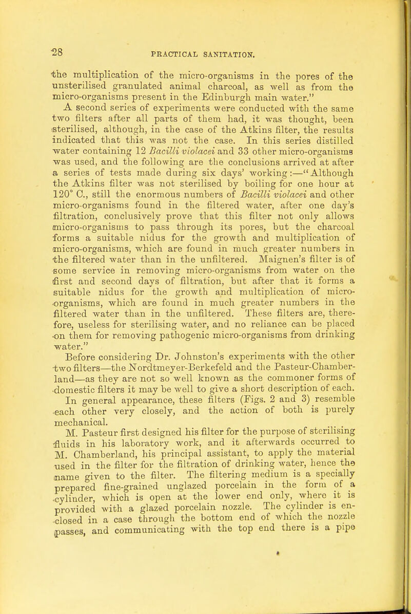 the multiplication of the micro-organisms in the pores of the unsterilised granulated animal charcoal, as well as from the micro-organisms present in the Edinburgh main -water. A second series of experiments were conducted with the same two filters after all parts of them had, it was thought, been sterilised, although, in the case of the Atkins filter, the results indicated that this was not the case. In this series distilled water containing 12 Bacilli violacei and 33 other micro-organisms was used, and the following are the conclusions arrived at after a series of tests made during six days' working:—Although the Atkins filter was not sterilised by boiling for one hour at 120° 0., still the enormous numbers of Bacilli violacei and other micro-organisms found in the filtered water, after one day's filtration, conclusively prove that this filter not only allows unicro-organisuis to pass through its pores, but the charcoal forms a suitable nidus for the growth and multiplication of micro-organisms, which are found in much greater numbers in the filtered water than in the unfiltered. Maignen's filter is of some service in removing micro-organisms from water on the ifirst and second days of filtration, but after that it forms a suitable nidus for the growth and multiplication of micro- organisms, which are found in much greater numbers in the filtered water than in the unfiltered. These filters are, there- fore, useless for sterilising water, and no reliance can be placed ■on them for removing pathogenic micro-organisms from drinking water. Before considering Dr. Johnston's experiments with the other two filters—the Nordtmeyer-Berkefeld and the Pasteur-Chamber- land—as they are not so well known as the commoner forms of domestic filters it may be well to give a short description of each. In general appearance, these filters (Figs. 2 and 3) resemble each other very closely, and the action of both is purely mechanical. M. Pasteur first designed his filter for the purpose of sterilising •fluids in his laboratory work, and it afterwards occurred to M. Chamberland, his principal assistant, to apply the material used in the filter for the filtration of drinking water, hence the .name given to the filter. The filtering medium is a specially prepared fine-grained unglazed porcelain in the form of a •cylinder, which is open at the lower end only, where it is provided with a glazed porcelain nozzle. The cylinder is en- -closed in a case through the bottom end of which the nozzle ^passes and communicating with the top end there is a pipe