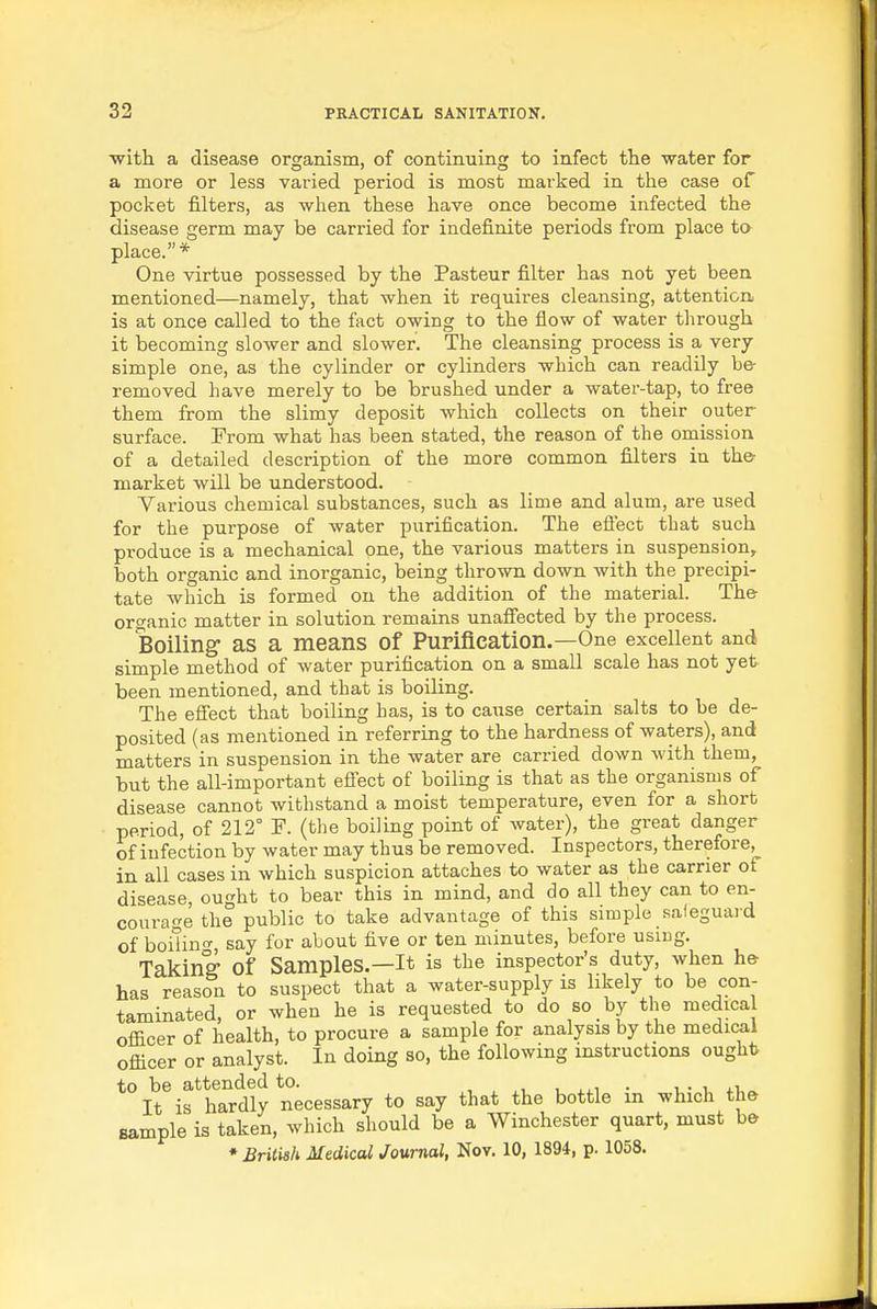 with a disease organism, of continuing to infect the water for a more or less varied period is most marked in the case of pocket filters, as when these have once become infected the disease germ may be carried for indefinite periods from place to place.* One virtue possessed by the Pasteur filter has not yet been mentioned—namely, that when it requires cleansing, attention, is at once called to the fact owing to the flow of water through it becoming sloAver and slower. The cleansing process is a very simple one, as the cylinder or cylinders which can readily be- removed have merely to be brushed under a water-tap, to free them from the slimy deposit which collects on their outer surface. From what has been stated, the reason of the omission of a detailed description of the more common filters in th& market will be understood. Various chemical substances, such as lime and alum, are used for the purpose of water purification. The efi'ect that such produce is a mechanical one, the various matters in suspension, both organic and inorganic, being thrown down with the precipi- tate which is formed on the addition of the material. The- organic matter in solution remains unafiected by the process. Boiling' as a means of Purification.—One excellent and simple method of water purification on a small scale has not yet been mentioned, and that is boiling. The efi'ect that boiling has, is to cause certain salts to be de- posited (as mentioned in referring to the hardness of waters), and matters in suspension in the water are carried down with them, but the all-important efi'ect of boiling is that as the organisms of disease cannot withstand a moist temperature, even for a short period, of 212° F. (the boiling point of water), the great danger of infection by water may thus be removed. Inspectors, therefore, in all cases in which suspicion attaches to water as the carrier of disease, ought to bear this in mind, and do all they can to en- courage the public to take advantage of this simple safeguard of boilino- say for about five or ten minutes, before using. Takinff of Samples.—It is the inspector's duty, when he- has reason to suspect that a water-supply is likely to be con- taminated, or when he is requested to do so by the medica officer of health, to procure a sample for analysis by the medical officer or analyst. In doing so, the following instructions ought to be attended to. j. xi. u i4.i • u- i It is hardly necessary to say that the bottle m whicli the sample is taken, which should be a Winchester quart, must be ♦ British Medical Journal, Nov. 10, 1894, p. 1058.