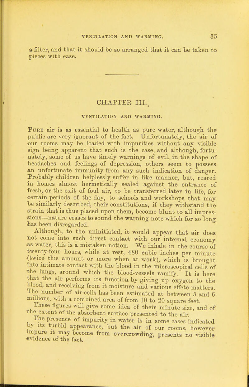 a filter, and that it' should be so arranged that it can be taken to pieces with ease. CHAPTER III.^ VENTILATION AND WARMING. PuEE air is as essential to health as pure water, although the public are very ignorant of the fact. Unfortunately, the air of our rooms may be loaded with impurities without any visible sign being apparent that such is the case, and although, fortu- nately, some of us have timely warnings of evil, in the shape of headaches and feelings of depression, others seem to possess an unfortunate immunity from any such indication of danger. Probably children helplessly suffer in like manner, but, reared in homes almost hermetically sealed against the entrance of fresh, or the exit of foul air, to be transferred later in life, for ■certain periods of the day, to schools and workshops that may be similarly described, their constitutions, if they withstand the strain that is thus placed upon them, become blunt to all impres- sions—nature ceases to sound the warning note which for so long has been disregarded. Although, to the uninitiated, it would appear that air does not come into such direct contact with our internal economy as water, this is a mistaken notion. We inhale in the course of twenty-four hours, while at rest, 480 cubic inches per minute {twice this amount or more when at work), which is brought into intimate contact with the blood in the microscopical cells of the lungs, around which the blood-vessels ramify. It is here that the air performs its function by giving up oxygen to the blood, and receiving from it moisture and various effete matters. 1 he number of air-cells has been estimated at between 5 and 6 millions, with a combined area of from 10 to 20 square feet. ihese figures will give some idea of their minute size, and of the extent of the absorbent surface presented to the air. The presence of impurity in water is in some cases indicated py Its turbid appearance, but the air of our rooms, however impure it may become from overcrowding, presents no visible evidence of the fact.