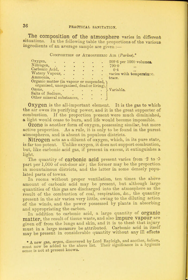 The composition of the atmosphere varies in different; situations. In the following table the proportions of the various ingredients of an average sample are given :— Composition of Atmosphekic Air {Parkes).* Oxygen, Nitrogen, . , , Carbonic Acid, . . Watery Vapour, . Ammonia, . Organic matter (in vapour or suspended, organised, imorgaaised, dead or living), Ozone, ...... Salts of Sodium, .... Other mineral substances, . 209-6 per 1000 volumes. 790 0 0-4 varies with temperature, trace. Variable. Oxygen is the all-important element. It is the gas to which the air owes its purifying power, and it is the great supporter of combustion. If the proportion present were much diminished, a light would cease to burn, and life would become impossible. Ozone is another form of oxygen, possessing similar, but more active properties. As a rule, it is only to be found in the purest atmospheres, and is absent in populous districts. NitFOgen acts as a diluent of oxygen, which, in its pure state, is far too potent. Unlike oxygen; it does not support combustion, but, like carbonic acid gas, if present in excess, it extinguishes a light. The quantity of capbonic acid present varies from -2 to -5 part per 1,000 of out-door air; the former may be the proportion, in mountainous districts, and the latter in some densely popu- lated parts of towns. In rooms without proper ventilation, ten times the above amount of carbonic acid may be present, but although large quantities of this gas are discharged into the atmosphere as the result of the combustion of coal, respiration, (fee, the quantity present in the air varies very little, owing to the diluting action of the winds, and the power possessed by plants in absorbing and appropriating the carbon. In addition to carbonic acid, a large quantity of OFSfanie matter, the result of tissue waste, and also impure vapOUr are given off from the lungs and skin, and it is to thesfe that injury must in a large measure be attributed. Carbonic acid in itself may be present in considerable quantity without any ill effects • A new eas, argon, discovered by Lord Rayleigh, and another, helium, must now be added to the above list. Their significance in a hygienic sense is not at present known.