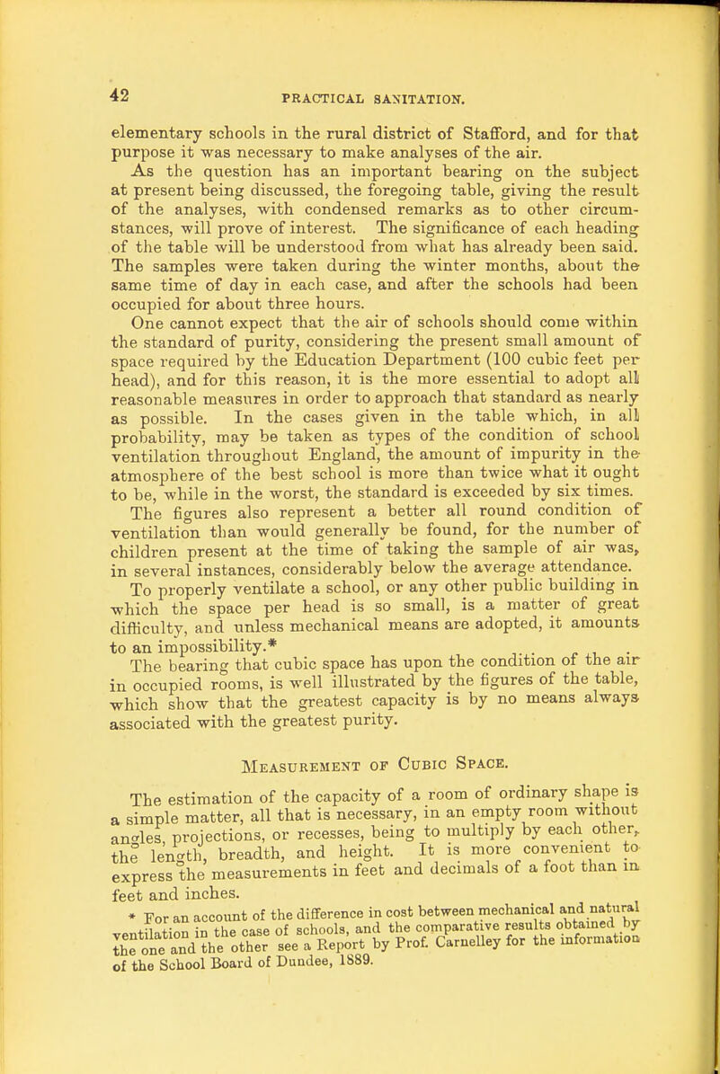 elementary schools in the rural district of Stafford, and for that purpose it was necessary to make analyses of the air. As the question has an important bearing on the subject at present being discussed, the foregoing table, giving the result of the analyses, with condensed remarks as to other circum- stances, will prove of interest. The significance of each heading of the table will be understood from what has already been said. The samples were taken during the winter months, about the same time of day in each case, and after the schools had been occupied for about three hours. One cannot expect that the air of schools should come within the standard of purity, considering the present small amount of space required by the Education Department (100 cubic feet per head), and for this reason, it is the more essential to adopt all reasonable measures in order to approach that standard as nearly as possible. In the cases given in the table which, in all probability, may be taken as types of the condition of school ventilation throughout England, the amount of impurity in the atmosphere of the best school is more than twice what it ought to be, while in the worst, the standard is exceeded by six times. The figures also represent a better all round condition of ventilation than would generally be found, for the number of children present at the time of taking the sample of air was, in several instances, considerably below the average attendance. To properly ventilate a school, or any other public building in which the space per head is so small, is a matter of great difficulty, and unless mechanical means are adopted, it amounts to an impossibility.* . c -u ■ The bearing that cubic space has upon the condition of the air in occupied rooms, is well illustrated by the figures of the table, which show that the greatest capacity is by no means always associated with the greatest purity. Measurement of Cubic Space. The estimation of the capacity of a room of ordinary shape is a simple matter, all that is necessary, in an empty room without ancrles projections, or recesses, being to multiply by each other, the length, breadth, and height. It is more convenient to express the measurements in feet and decimals of a foot than in feet and inches. • For an account of the difference in cost between mechanical and natural +fi„+;r^n in the case of schools, and the comparative results obtained by IhfoLt anVth^oth' see a Report by Pro£ cLnelley for the information of the School Board of Dundee, 1889.