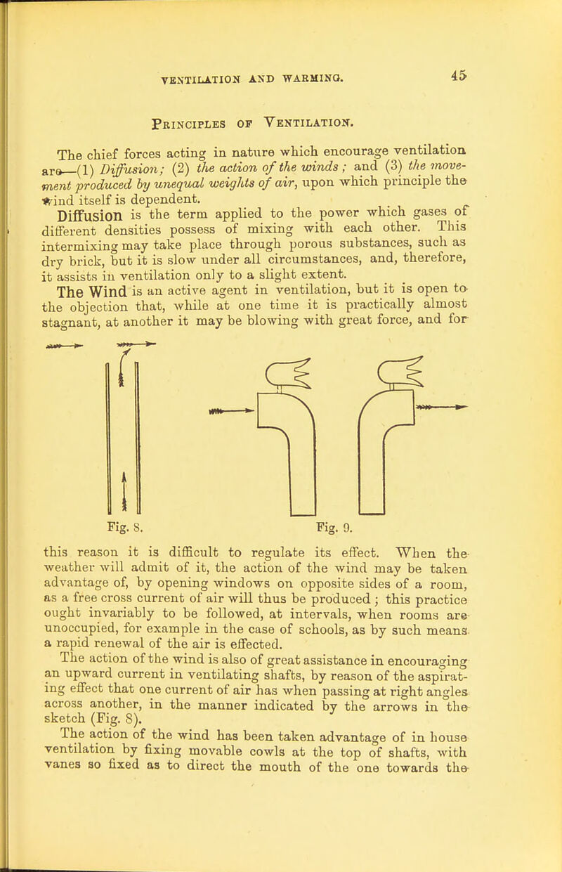 Principles of YENTiiiATiox. The chief forces acting in natiire which encourage ventilation are (1) Diffusion; (2) the action of the winds ; and (3) the move- ment produced hy unequal weights of air, upon which principle the ■(find itself is dependent. Diffusion is the term applied to the power which gases of different densities possess of mixing with each other. This intermixing may take place through porous substances, such as dry brick, but it is slow under all circumstances, and, therefore, it assists in ventilation only to a slight extent. The Wind is an active agent in ventilation, but it is open ta the objection that, while at one time it is practically almost stagnant, at another it may be blowing with great force, and for this reason it is difficult to regulate its effect. When the weather will admit of it, the action of the wind may be taken advantage of, by opening windows on opposite sides of a room, as a free cross current of air will thus be produced ; this practice ought invariably to be followed, at intervals, when rooms are unoccupied, for example in the case of schools, as by such means, a rapid renewal of the air is effected. The action of the wind is also of great assistance in encouraging an upward current in ventilating shafts, by reason of the aspirat- ing effect that one current of air has when passing at right angles across another, in the manner indicated by the arrows in the- sketch (Fig. S). The action of the wind has been taken advantage of in hous& ventilation by fixing movable cowls at the top of shafts, with vanes so fixed as to direct the mouth of the one towards the- Fig. 8,