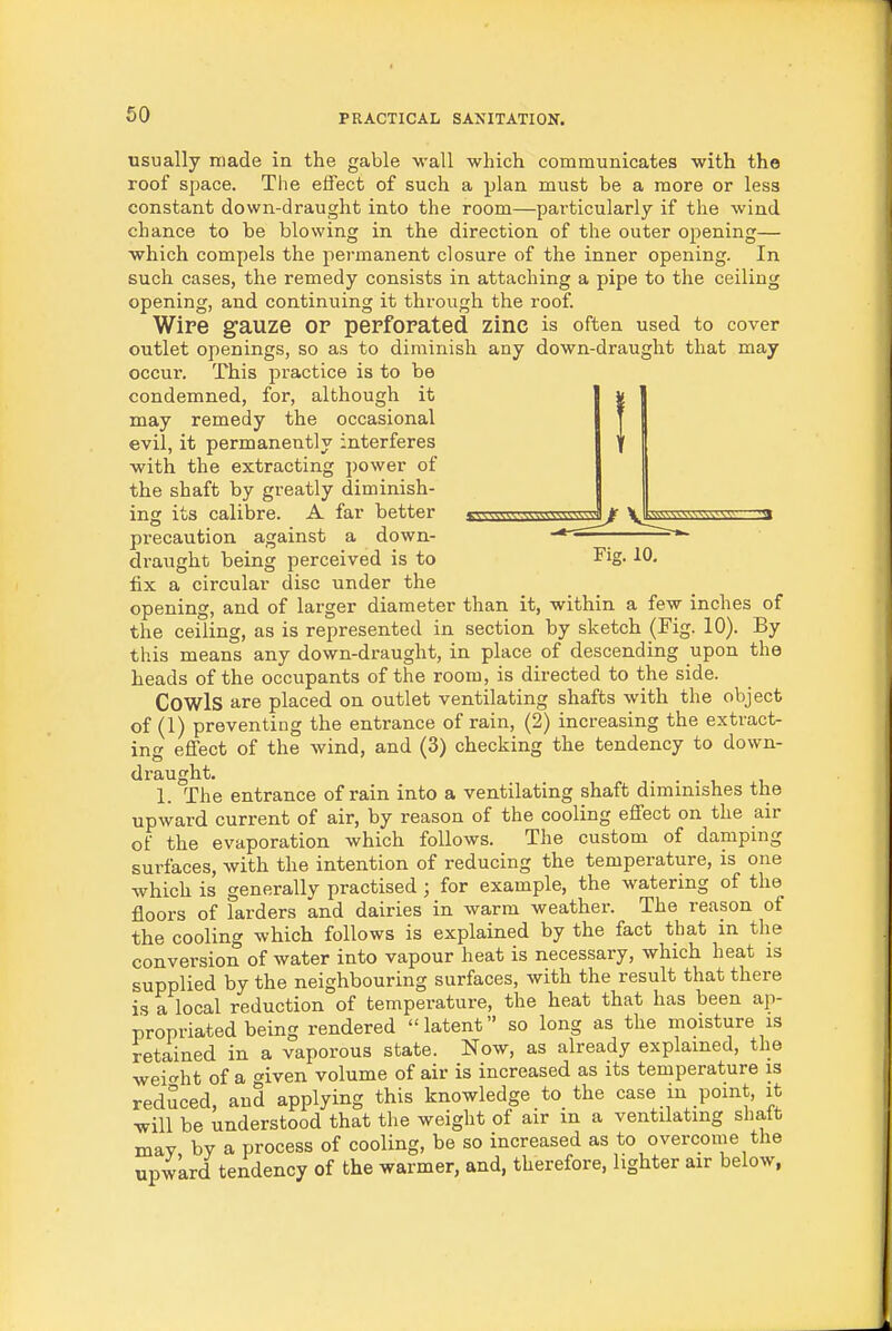 usually made in the gable -wall which communicates with the roof space. The effect of such a plan must be a more or less constant down-draught into the room—particularly if the wind chance to be blowing in the direction of the outer opening— which compels the permanent closure of the inner opening. In such cases, the remedy consists in attaching a pipe to the ceiling opening, and continuing it through the roof. Wipe gauze or pepfopated zinc is often used to cover outlet openings, so as to diminish any down-draught that may occur. This practice is to be condemned, for, although it may remedy the occasional evil, it permanently interferes with the extracting power of the shaft by greatly diminish- ing its calibre. A far better precaution against a down- draught being perceived is to fix a circular disc under the opening, and of larger diameter than it, within a few inches of the ceiling, as is represented in section by sketch (Fig. 10). By this means any down-draught, in place of descending upon the heads of the occupants of the room, is directed to the side. Cowls are placed on outlet ventilating shafts with the object of (1) preventing the entrance of rain, (2) increasing the extract- ing effect of the wind, and (3) checking the tendency to down- draught. .... 1. The entrance of rain into a ventilating shaft diminishes the upward current of air, by reason of the cooling effect on the air of the evaporation which follows. The custom of damping surfaces, with the intention of reducing the temperature, is one which is generally practised ; for example, the watering of the floors of larders and dairies in warm weather. The reason of the cooling which follows is explained by the fact that m the conversion of water into vapour heat is necessary, which heat is supplied by the neighbouring surfaces, with the result that there is a local reduction of temperature, the heat that has been ap- propriated being rendered latent so long as the moisture is retained in a vaporous state. Now, as already explained, the wei<^ht of a given volume of air is increased as its temperature is redSced, and applying this knowledge to the case m point, it will be understood that the weight of air in a ventilating shalt may by a process of cooling, be so increased as to overcome the upw'ard tendency of the warmer, and, therefore, lighter air below,