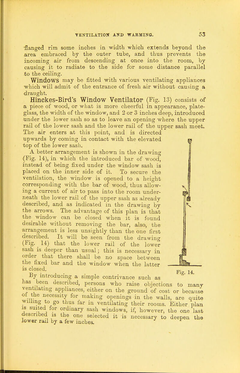 •flanged rim some inches in width which extends beyond the area embraced by the outer tube, and thus prevents the incoming air from descending at once into the room, by causing it to radiate to the side for some distance parallel to the ceiling. Windows may be fitted with various ventilating appliances which will admit of the entrance of fresh air without causing a draught. Hinekes-Bird's Window Ventilator (Fig. 13) consists of a piece of wood, or what is more cheerful in appearance, plate- glass, the width of the window, and 2 or 3 inches deep, introduced under the lower sash so as to leave an opening where the upper rail of the lower sash and the lower rail of the upper sash meet. The air enters at this point, and is directed upwards by coming in contact with the elevated ^ top of the lower sasli. A better arrangement is shown in the drawing (Fig. 14), in which the introduced bar of wood, instead of being fixed under the window sash is placed on the inner side of it. To secure the ventilation, the window is opened to a height corresponding with the bar of wood, thus allow- ing a current of air to pass into the room under- neath the lower rail of the upper sash as already described, and as indicated in the drawino- by *v» the arrows. The advantage of this plan is that the window can be closed when it is found desirable without removing the bar, also, the arrangement is less unsightly than the one first described. It will be seen from the drawing (Fig. ^ 14) that the lower rail of the lower sash is deeper than usual; this is necessary in order that there shall be no space between the fixed bar and the window when the latter is closed. By introducing a simple contrivance such as has been described, persons who raise objections to many ventilating appliances, either on the ground of cost or because ol the necessity for making openings in the walls, are quite willing to go thus far in ventilating their rooms. Either plan IS suited for ordinary sash windows, if, however, the one last described is the one selected it is necessary to deepen the lower rail by a few inches.