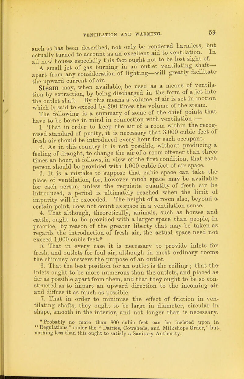 59- such as has been described, not only be rendered harmless, but actually turned to account as an excellent aid to ventilation. In. all new houses especially this fact ought not to be lost sight of. A small jet of gas burning in an outlet ventilating shaft— apart from any consideration of lighting—will greatly facilitate- the upward current of air. Steam may, when available, be used as a means ot ventila- tion by extraction, by being discharged in the form of a jet into- the outlet shaft. By this means a volume of air is set m motion which is said to exceed by 200 times the volume of the steam. The following is a summary of some of the chief points that have to be borne in mind in connection with ventilation :— 1. That in order to keep the air of a room within the recog- nised standard of purity, it is necessary that 3,000 cubic feet of fresh air should be introduced every hour for each occupant. 2. As in this country it is not possible, without producing a feeling of draught, to change the air of a room oftener than three- times°an hour, it follows, in view of the first condition, that each person should be provided with 1,000 cubic feet of air space. 3. It is a mistake to suppose that cubic space can take the- place of ventilation, for, however much space may be available for each person, unless the requisite quantity of fresh air b& introduced, a period is ultimately reached when the limit of' impurity will be exceeded. The height of a room also, beyond a* certain point, does not count as space in a ventilation sense. 4. That although, theoretically, animals, such as horses and cattle, ought to be provided with a larger space than people, in practice, by reason of the greater liberty that may be taken as regards the introduction of fresh air, the actual space need not exceed 1,000 cubic feet.* 5. That in every case it is necessary to provide inlets for fresh, and outlets for foul air, although in most ordinary rooms- the chimney answers the purpose of an outlet. 6. That the best position for an outlet is the ceiling ; that thfr inlets ought to be more numerous than the outlets, and placed as- far as possible apart from them, and that they ought to be so con- structed as to impart an upward direction to the incoming air and diffuse it as much as possible. 7. That in order to minimise the effect of friction in ven- tilating shafts, they ought to be large in diameter, circular in. shape, smooth in the interior, and not longer than is necessary. * Probably no more than 800 cubic feet can be insisted upon in Regulations under the Dairies, Cowsheds, and Milkshops Order, bub nothing less than this ought to satisfy a Sanitary Authority.