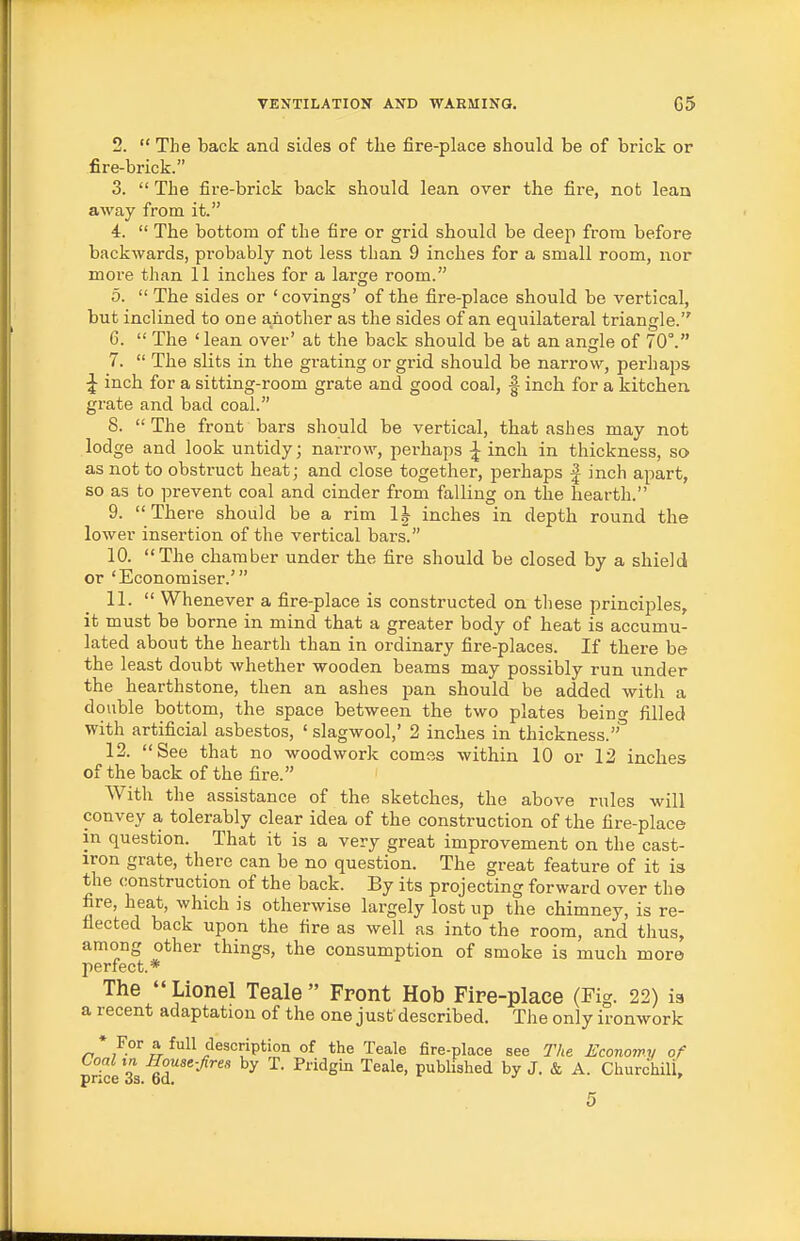 2.  The back and sides of the fire-place should be of brick or fire-brick. 3.  The fire-brick back should lean over the fire, not lean away from it. 4.  The bottom of the fire or grid should be deep from before backwards, probably not less than 9 inches for a small room, nor more than 11 inches for a large room. 5.  The sides or 'covings' of the fire-place should be vertical, but inclined to one another as the sides of an equilateral triangle. 6.  The 'lean over' at the back should be at an angle of 70°. 7.  The slits in the grating or grid should be narrow, perhaps ^ inch for a sitting-room grate and good coal, f inch for a kitchen grate and bad coal. S. The front bars should be vertical, that ashes may not lodge and look untidy; narrow, perhaps ^ inch in thickness, so as not to obsti-uct heat; and close together, perhaps | inch apart, so as to prevent coal and cinder from falling on the hearth. 9. There should be a rim 1| inches in depth round the lower insertion of the vertical bars. 10. The chamber under the fire should be closed by a shield or 'Econoraiser.' 11.  Whenever a fire-place is constructed on these principles, it must be borne in mind that a greater body of heat is accumu- lated about the hearth than in ordinary fire-places. If there be the least doubt whether wooden beams may possibly run under the hearthstone, then an ashes pan should be added with a double bottom, the space between the two plates beino- filled with artificial asbestos, ' slagwool,' 2 inches in thickness. 12. See that no woodwork comes within 10 or 12 inches of the back of the fire. With the assistance of the sketches, the above rules will convey a tolerably clear idea of the construction of the fire-place in question. That it is a very great improvement on the cast- iron grate, there can be no question. The great feature of it is the construction of the back. By its projecting forward over the fire, heat, which is otherwise largely lost up the chimney, is re- flected back upon the fire as well as into the room, and thus, among other things, the consumption of smoke is much more perfect.* The Lionel Teale Front Hob Fire-place (Fig. 22) is a recent adaptation of the one just described. Tlie only ironwork * For a full description of the Teale fire-place see The Economy of Coal in House-fires by T. Pridgin Teale, pubUshed by J. & A. ChurchilL price 33. 6d. >