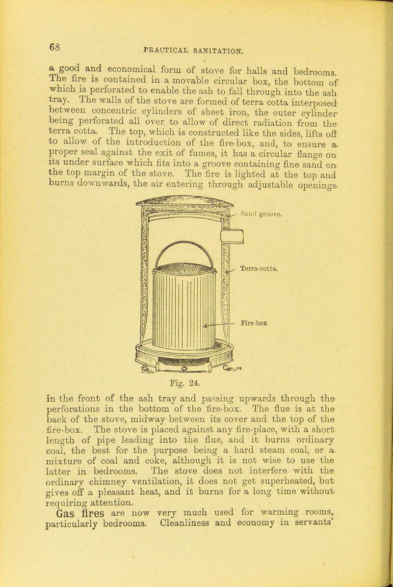 a good and economical form of stove for halls and bedrooms. The fire is contained in a movable circular box, the bottom of which is perforated to enable the ash to fall through into the ash tray. The walls of the stove are formed of terra cotta interposed between concentric cylinders of sheet iron, the outer cylinder being perforated all over to allow of direct radiation from the terra cotta. The top, which is constructed like the sides, lifts ofi: to allow of the introduction of the fire-box, and, to ensure a. proper seal against the exit of fumes, it has a circular flange on its under surface which fits into a groove containing fine sand on the top margin of the stove. The fire is lighted at the top and burns downwards, the air entering through adjustable openings Fig. 24. in the front of the ash tray and passing upwards through the- perforations in the bottom of the fire-box. The flue is at the back of the stove, midway between its cover and the top of the fire-box. The stove is placed against any fire-place, with a short length of pipe leading into the flue, and it burns ordinary coal, the best for the purpose being a hard steam coal, or a mixture of coal and coke, although it is not wise to use the latter in bedrooms. The stove does not interfere with the ordinary chimney ventilation, it does not get superheated, but gives off a pleasant heat, and it burns for a long time without- requiring attention. Gas fires are now very much used for warming rooms,, particularly bedrooms. Cleanliness and economy in servants*'