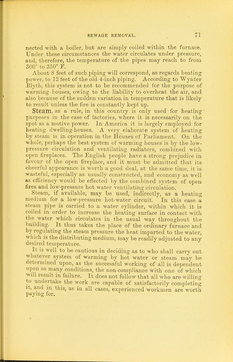nected with a boiler, but are simply coiled within the furnace. Under these circumstances the water circulates under pressure, and, therefore, the temperature of the pipes may reach to from 300° to 350° r. About 8 feet of such piping will correspond, as regards heating power, to 12 feet of the old 4-inch piping. According to Wynter Blyth, this system is not to be recommended for the purpose of warming houses, owing to the liability to overheat the air, and also because of the sudden variation in temperature that is likely to result unless the fire is constantly kept up. Steam, as a rule, in this country is only used for heating purposes in the case of factories, where it is necessarily on tlie spot as a motive power. In America it is largely employed for heating dwelling-houses. A very elaboraie system of heating by steam is in operation in the Houses of Parliament. On the whole, perhaps the best system of warming houses is by the low- pressure circulation and ventilating radiators, combined with open fireplaces. The English people have a strong prejudice in favour of the open fireplace, and it must be admitted that its cheerful appearance is worth a good deal, at the same time, it is wasteful, especially as usually constructed, and economy as well as efficiency would be effected by the combined system of open fires and low-pressure hot water ventilating circulation. Steam, if available, may be used, indirectly, as a heating medium for a low-pressure hot-water circuit. In this case a steam pipe is carried to a water cylinder, within which it is coiled in order to increase the heating surface in contact with the water which circulates in the usual way throughout the building. ^ It thus takes the place of the ordinary furnace and by regulating the steam pressure the heat imparted to the water, which is the distributing medium, may be readily adjusted to any desired temperature. It is well to be cautious in deciding as to who shall carry out whatever system of warming by hot water or steam may be determined upon, as the successful working of all is dependent upon so many conditions, the non-compliance with one of which will result in failure. It does not follow that all wlio are willing to undertake the work are capable of satisfactorily completing It, and in this, as in all cases, experienced workmen are worth paying for.