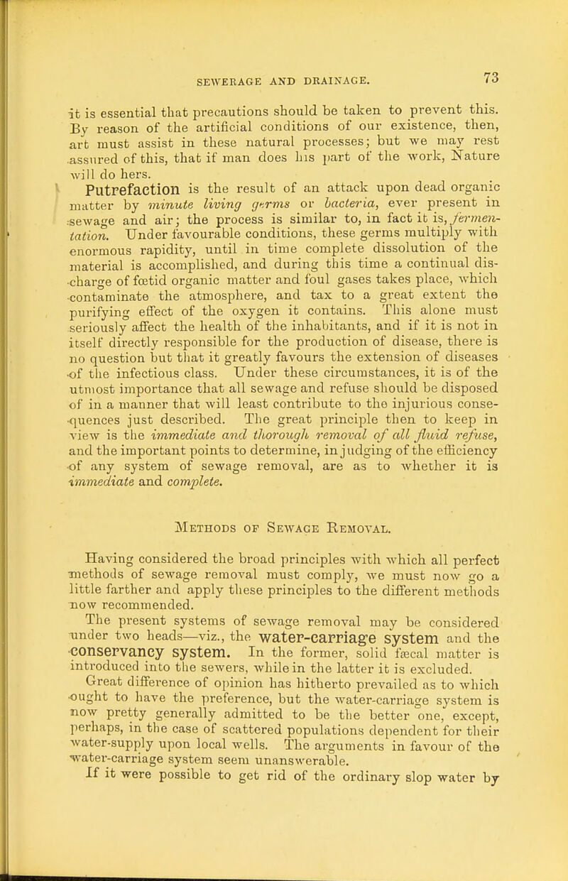 it is essential that precautions should be taken to prevent this. By reason of the artificial conditions of our existence, then, art must assist in these natural processes; but we may rest assured of this, that if man does his part of the work, Nature will do hers. ^ Putrefaction is the result of an attack upon dead organic matter by minute living gf.rms or bacteria, ever present in .sewage and air; the process is similar to, in fact it is,ye?v?ze?i- tation. Under favourable conditions, these germs multiply with enormous rapidity, until in time complete dissolution of the material is accomplished, and during this time a continual dis- charge of foetid organic matter and foul gases takes place, which ■contaminate the atmosphere, and tax to a great extent the purifying effect of the oxygen it contains. This alone must seriously aifect the health of the inhabitants, and if it is not in itself directly responsible for the production of disease, there is no question but that it greatly favours the extension of diseases •of the infectious class. Under these circumstances, it is of the utmost importance that all sewage and refuse should be disposed of in a manner that will least contribute to the injurious conse- •quences just described. The great principle then to keep in view is the immediate and thorough removal of all fluid refuse, and the important points to determine, in judging of the efficiency ■of any system of sewage removal, are as to whether it is immediate and complete. Methods of Sewage Removal. Having considered the broad principles with which all perfect methods of sewage removal must comply, we must now go a little farther and apply these principles to the different methods Tiow recommended. The present systems of sewage removal may be considered under two heads—viz., the wateF-CaPriage System and the •conservancy system. In the former, solid fiEcal matter is introduced into the sewers, while in the latter it is excluded. Great difference of ojnnion has hitherto prevailed as to which •ought to have the preference, but the water-carriage system is now pretty generally admitted to be the better one, except, perhaps, in the case of scattered populations dependent for their water-supply upon local wells. The arguments in favour of the water-carriage system seem unanswerable. If it were possible to get rid of the ordinary slop water by