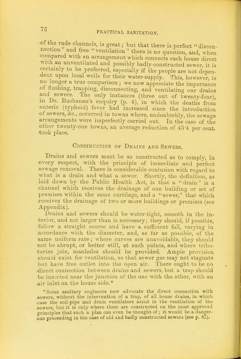 •of the rude channels, is great; but that there is perfect discon- nection and free ventilation there is no question, and, when ■compared with an arrangement which connects each house direct with an unventilated and possibly badly-constructed sewer, it is certainly to be preferred, especially if the people are not depen- dent upon local wells for their water-supply. This, however, is no longer a true comparison; we now appreciate the importance ■of flushing, trapping, disconnecting, and ventilating our drains and sewers. The only instances (three out of twenty-four), m Dr. Buchanan's enquiry (p. 4), in which the deaths from enteric (typhoid) fever had increased since the introduction ■of sewers, (fee, occurred in towns where, undoubtebly, the sewacre arrangements were imperfectly carried out. In the case of the other twenty-one towns, an average reduction of 45-4: per cent, took place. Construction op Drains and Sewers. Drains and sewers must be so constructed as to comply, in •every respect, with the principle of immerliate and perfect sewage removal. There is considerable contusion with regard to what is a drain and what a sewer. Shortly, the definition, as laid down by the Public Health Act, is that a drain is a channel which receives the drainage of one building or set of premises within the same curtilage, and a sewer, that which receives the drainage of two or more buildings or premises (see Appendix). Drains and sewers should be water-tight, smooth in the in- ferior, and not larger than is necessary; they should, if possible, follow a straight course and have a sufficient fall, varj'ing in .accordance with the diameter, and, as far as possible, of the same uniform rate; where curves are unavoidable, they should not be abrupt, or better still, at such jioints, and where tribu- taries join, manholes should be provided. Ample provision should exist for ventilation, so that sewer gas may not stagnate but have free outlet into the open air. There ought to be no •direct connection between drains and sewers, but a trap should be inserted near the junction of the one with the other, with an air inlet on the house side.* *Some sanitary engineers now advocate the direct connection with sewers, without the intervention of a trap, of all house drains, in which case tbe soil-pipe and drain ventilators assist in the ventilation of the sewers, but it is only where these are constructed on the most approved principles that such a plan can even be thought of ; it would be a danger- ous proceeding in the case of old and badly constructed sewers (see p. S7).