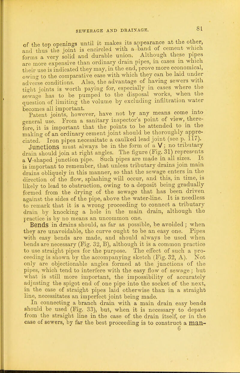 of the top openings until it makes its appearance at the other, and thus the joint is encircled with a band of cement which forms a very solid and durable union. Although these pipes are more expensive than ordinary drain pipes, in cases m which their use is indicated they may, in the end, prove more economical, owin to the comparative ease with which they can be laid under adverse conditions. Also, the advantage of having sewers with ticrlit joints is worth paying for, especially in cases where the sewage has to be pumped to the disposal works, when the question of limiting the volume by excluding infiltration water becomes all important. . Patent joints, however, have not by any means come into creneral use. From a sanitary inspector's point of view, there- fore, it is important that the points to be attended to in the making of an ordinary cement joint should be thoroughly appre- ciated. Iron pipes necessitate a caulked lead joint (see p. 117). Junctions must always be in the form of a V; no tributary drain should join at right angles. The figure (Fig. 31) represents a V-shaped junction pipe. Such pipes are made in all sizes. It is important to remember, that unless tributary drains join main drains obliquely in this manner, so that the sewage enters m the direction of the flow, splashing will occur, and this, in time, is likely to lead to obstruction, owing to a deposit being gradually formed from the drying of the sewage that has been driven against the sides of the pipe, above the water-line. It is needless to remark that it is a wrong proceeding to connect a tributary drain by knocking a hole in the main drain, although the practice is by no means an uncommon one. Bends in drains should, as far as possible, be avoided; when they are unavoidable, tho curve ought to be an easy one. Pipes with easy bends are made, and should always be used when bends are necessary (Fig. 32, B), although it is a common practice to use straight pipes for the purpose. The efiect of such a pro- ceeding is shown by the accompanying sketch (Fig. 32, A). Not only are objectionable angles formed at the junctions of the pipes, which tend to interfere with the easy flow of sewage; but what is still more important, the impossibility of accurately adjusting the spigot end of one pipe into the socket of the next, in the case of straight pipes laid otherwise than in a straight line, necessitates an imperfect joint being made. In connecting a branch drain with a main drain easy bends should be used (Fig. 33), but, when it is necessary to depart from the straight line in the case of the drain itself, or in the case of sewers, by far the best proceeding is to construct a man- 6