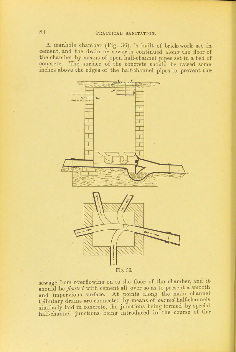 A manhole chamber (Fig. 36), is built of brick-work set in. cement, and the drain or sewer is continued along the floor of the chamber by means of open half-channel pipes set in a bed of concrete. The surface of the concrete should be raised some inches above the edges of the half-channel pipes to prevent the Fig. 36. sewage from overflowing on to the floor of the chamber, and it shoufd be floated with cement all over so as to present a smooth and impervious surface. At points along the main channel tributary drains are connected by means of curved half-channels similarly laid in concrete, the junctions being formed by special half-channel junctions being introduced in the course of the-