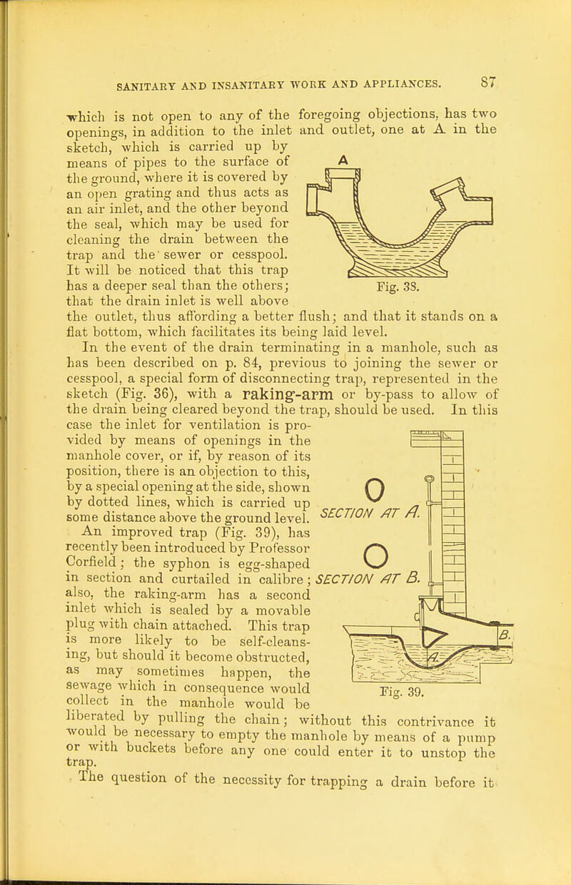 foregoing objections, has two and outlet, one at A in the SI which is not open to any of the openings, in addition to the inlet sketch, which is carried up by means of pipes to the surface of the ground, where it is covered by an open grating and thus acts as an air inlet, and the other beyond the seal, which may be used for cleaning the drain between the trap and the 'sewer or cesspool. It will be noticed that this trap has a deeper seal than the others; that the drain inlet is well above the outlet, thus affording a better flush; and that it stands on a flat bottom, which facilitates its being laid level. In the event of the drain terminating in a manhole, such as has been described on p. 84, previous to joining the sewer or cesspool, a special form of disconnecting trap, represented in the sketch (Fig. 36), with a raking'-arm or by-pass to allow of the drain being cleared beyond the trap, should be used. In this case the inlet for ventilation is pro- vided by means of openings in the manhole cover, or if, by reason of its position, there is an objection to this, by a special opening at the side, shown by dotted lines, which is carried up some distance above the ground level. An improved trap (Fig. 39), has recently been introduced by Professor Corfield; the syphon is egg-shaped in section and curtailed in calibre; SECTION /IT B. also, the raking-arm has a second inlet which is sealed by a movable plug with chain attached. This trap is more likely to be self-cleans- ing, but should it become obstructed, as may sometimes happen, the sewage which in consequence would collect in the manhole would be liberated by pulling the chain; without this contrivance it would be necessary to empty the manhole by means of a pump or with buckets before any one could enter it to unstop the trap. ^ The question of the necessity for trapping a drain before it 0 SECTION /IT /7. O