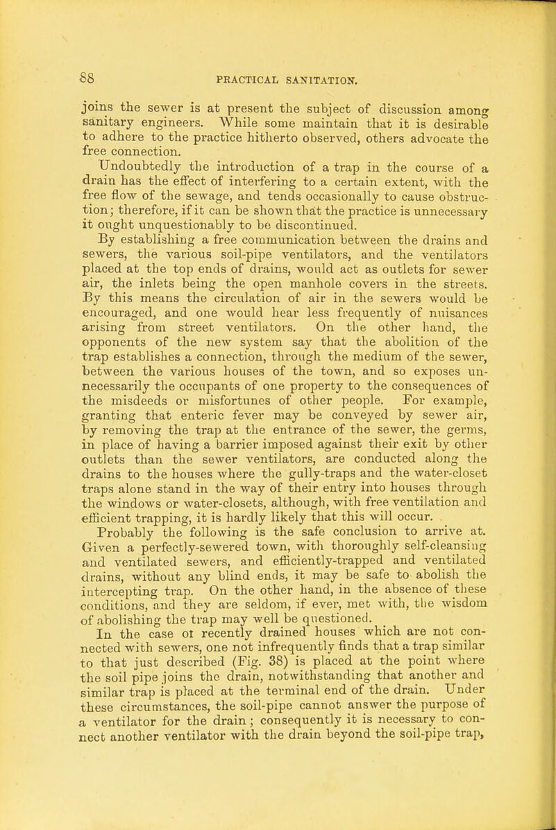 joins the sewer is at present the subject of discussion among sanitary engineers. While some maintain that it is desirable to adhere to the practice hitherto observed, others advocate the free connection. Undoubtedly the introduction of a trap in the course of a drain has the effect of interfering to a certain extent, with the free flow of the sewage, and tends occasionally to cause obstruc- tion; therefore, if it can be shown that the practice is unnecessary it ought unquestionably to be discontinued. By establishing a free communication between the drains and sewers, the various soil-pipe ventilators, and the ventilators placed at the top ends of drains, would act as outlets for sewer air, the inlets being the open manhole covers in the streets. By this means the circulation of air in the sewers would be encouraged, and one would hear less frequently of nuisances arising from street ventilators. On the other hand, the opponents of the new system say that the abolition of the trap establishes a connection, through the medium of the sewer, between the various houses of the town, and so exposes un- necessarily the occupants of one property to the consequences of the misdeeds or misfortunes of other people. For example, granting that enteric fever may be conveyed by sewer air, by removing the trap at the entrance of the sewer, the germs, in place of having a barrier imposed against their exit by other outlets than the sewer ventilators, are conducted along the drains to the houses where the gully-traps and the water-closet traps alone stand in the way of their entry into houses through the windows or water-closets, although, with free ventilation and efiicient trapping, it is hardly likely that this will occur. Probably the following is the safe conclusion to arrive at. Given a perfectly-sewered town, with thoroughly self-cleansing and ventilated sewers, and efficiently-trapped and ventilated drains, without any blind ends, it may be safe to abolish the intercepting trap. On the other hand, in the absence of tliese conditions, and they are seldom, if ever, met with, the wisdom of abolishing the trap may well be questioned. In the case oi recently drained houses which are not con- nected with sewers, one not infrequently finds that a trap similar to that just described (Fig. 38) is placed at the point where the soil pipe joins the drain, notwithstanding that another and similar trap is placed at the terminal end of the drain. Under these circumstances, the soil-pipe cannot answer the purpose of a ventilator for the drain; consequently it is necessary to con- nect another ventilator with the drain beyond the soil-pipe trap.